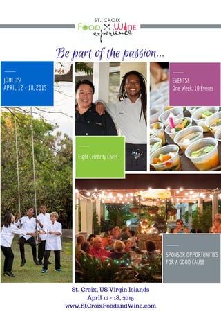 Be part of the passion... 
Eight 
Celebrity Chefs 
JOIN US! 
APRIL 12 - 18, 2015 
EVENTS! 
One Week, 12 Events 
SPONSORSHIP 
OPPORTUNITIES 
FOR A GOOD CAUSE 
S t . C r o i x , U S V i r g i n I s l a n d s 
w w w . S t C r o i x F o o d a n d W i n e . c o m 
 