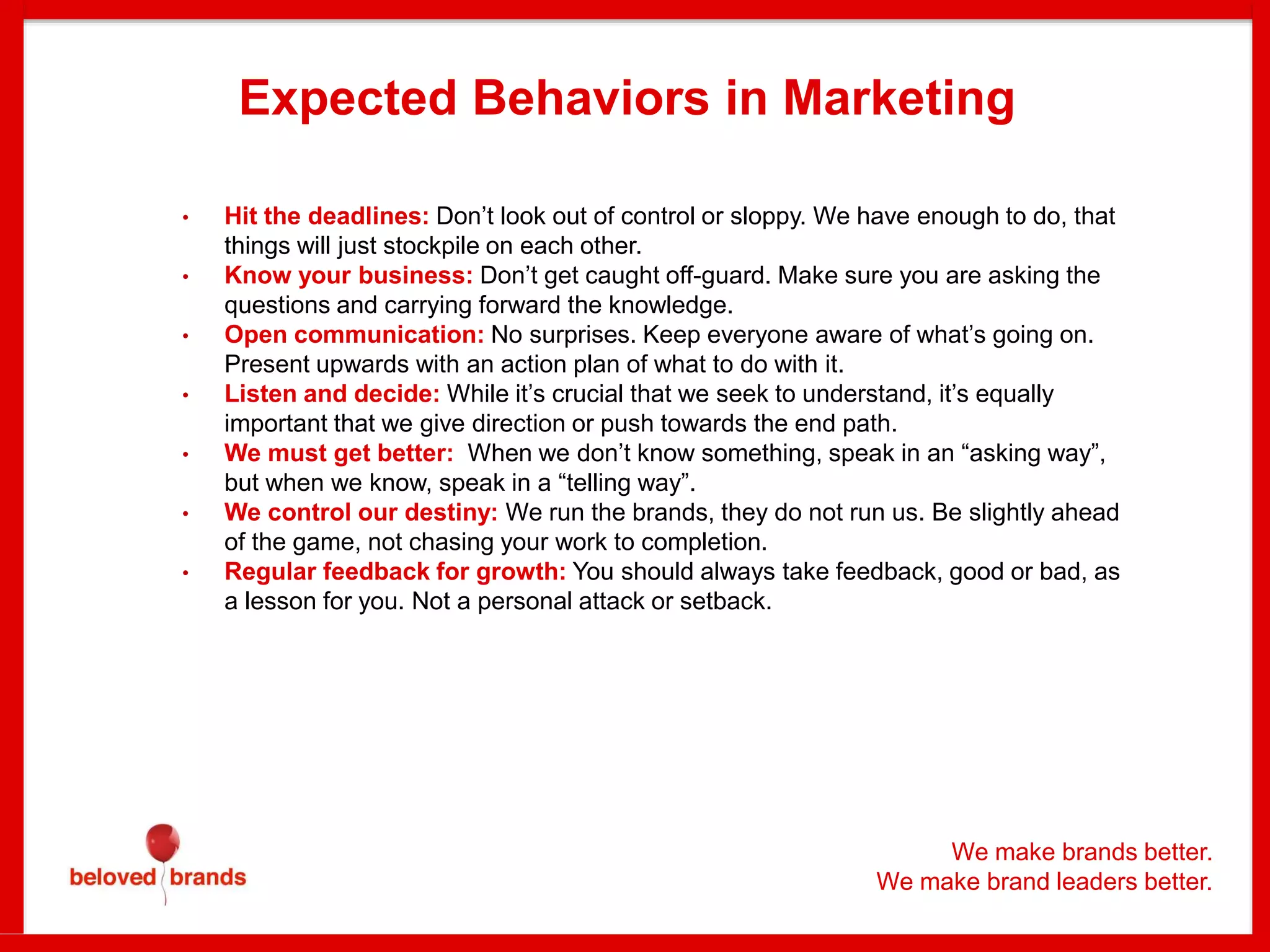 We make brands better.
We make brand leaders better.
Expected Behaviors in Marketing
• Hit the deadlines: Don’t look out of control or sloppy. We have enough to do, that
things will just stockpile on each other.
• Know your business: Don’t get caught off-guard. Make sure you are asking the
questions and carrying forward the knowledge.
• Open communication: No surprises. Keep everyone aware of what’s going on.
Present upwards with an action plan of what to do with it.
• Listen and decide: While it’s crucial that we seek to understand, it’s equally
important that we give direction or push towards the end path.
• We must get better: When we don’t know something, speak in an “asking way”,
but when we know, speak in a “telling way”.
• We control our destiny: We run the brands, they do not run us. Be slightly ahead
of the game, not chasing your work to completion.
• Regular feedback for growth: You should always take feedback, good or bad, as
a lesson for you. Not a personal attack or setback.
 