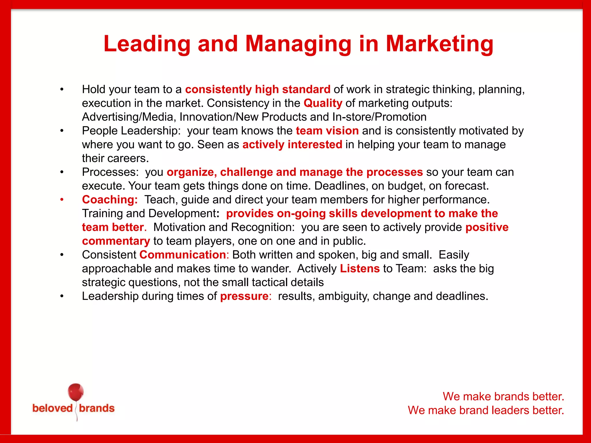We make brands better.
We make brand leaders better.
Leading and Managing in Marketing
• Hold your team to a consistently high standard of work in strategic thinking, planning,
execution in the market. Consistency in the Quality of marketing outputs:
Advertising/Media, Innovation/New Products and In-store/Promotion
• People Leadership: your team knows the team vision and is consistently motivated by
where you want to go. Seen as actively interested in helping your team to manage
their careers.
• Processes: you organize, challenge and manage the processes so your team can
execute. Your team gets things done on time. Deadlines, on budget, on forecast.
• Coaching: Teach, guide and direct your team members for higher performance.
Training and Development: provides on-going skills development to make the
team better. Motivation and Recognition: you are seen to actively provide positive
commentary to team players, one on one and in public.
• Consistent Communication: Both written and spoken, big and small. Easily
approachable and makes time to wander. Actively Listens to Team: asks the big
strategic questions, not the small tactical details
• Leadership during times of pressure: results, ambiguity, change and deadlines.
 