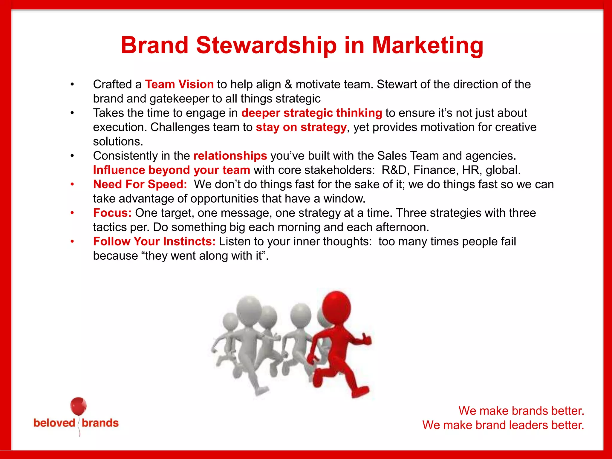 We make brands better.
We make brand leaders better.
Brand Stewardship in Marketing
• Crafted a Team Vision to help align & motivate team. Stewart of the direction of the
brand and gatekeeper to all things strategic
• Takes the time to engage in deeper strategic thinking to ensure it’s not just about
execution. Challenges team to stay on strategy, yet provides motivation for creative
solutions.
• Consistently in the relationships you’ve built with the Sales Team and agencies.
Influence beyond your team with core stakeholders: R&D, Finance, HR, global.
• Need For Speed: We don’t do things fast for the sake of it; we do things fast so we can
take advantage of opportunities that have a window.
• Focus: One target, one message, one strategy at a time. Three strategies with three
tactics per. Do something big each morning and each afternoon.
• Follow Your Instincts: Listen to your inner thoughts: too many times people fail
because “they went along with it”.
 