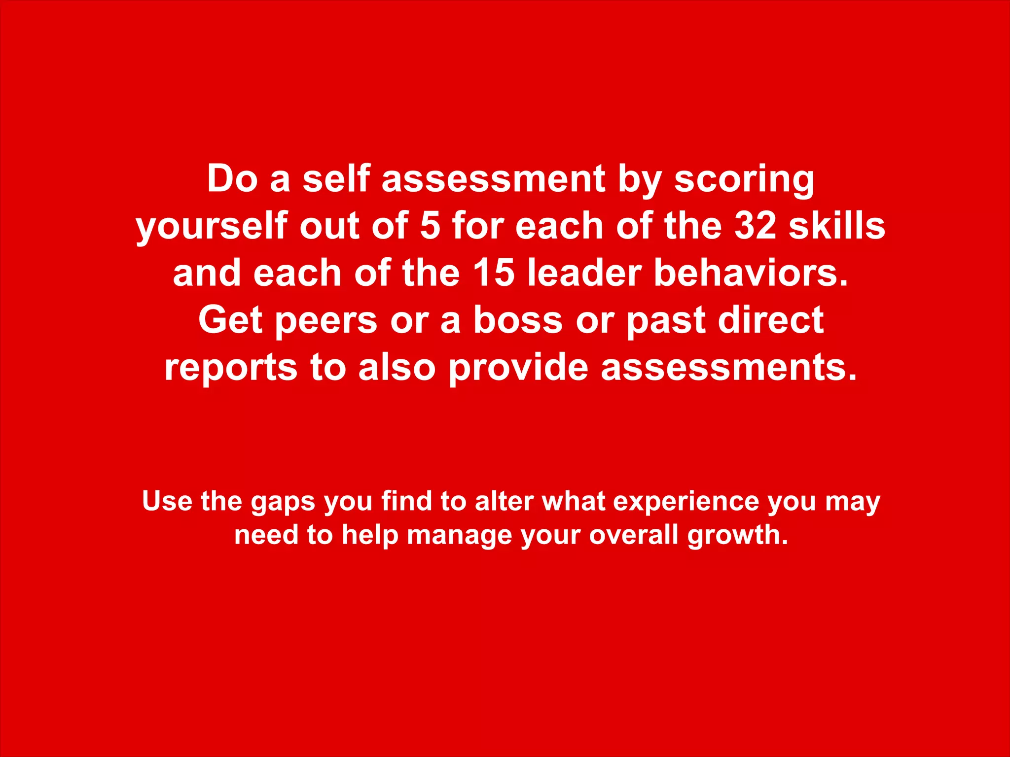 Do a self assessment by scoring
yourself out of 5 for each of the 32 skills
and each of the 15 leader behaviors.
Get peers or a boss or past direct
reports to also provide assessments.
Use the gaps you find to alter what experience you may
need to help manage your overall growth.
 