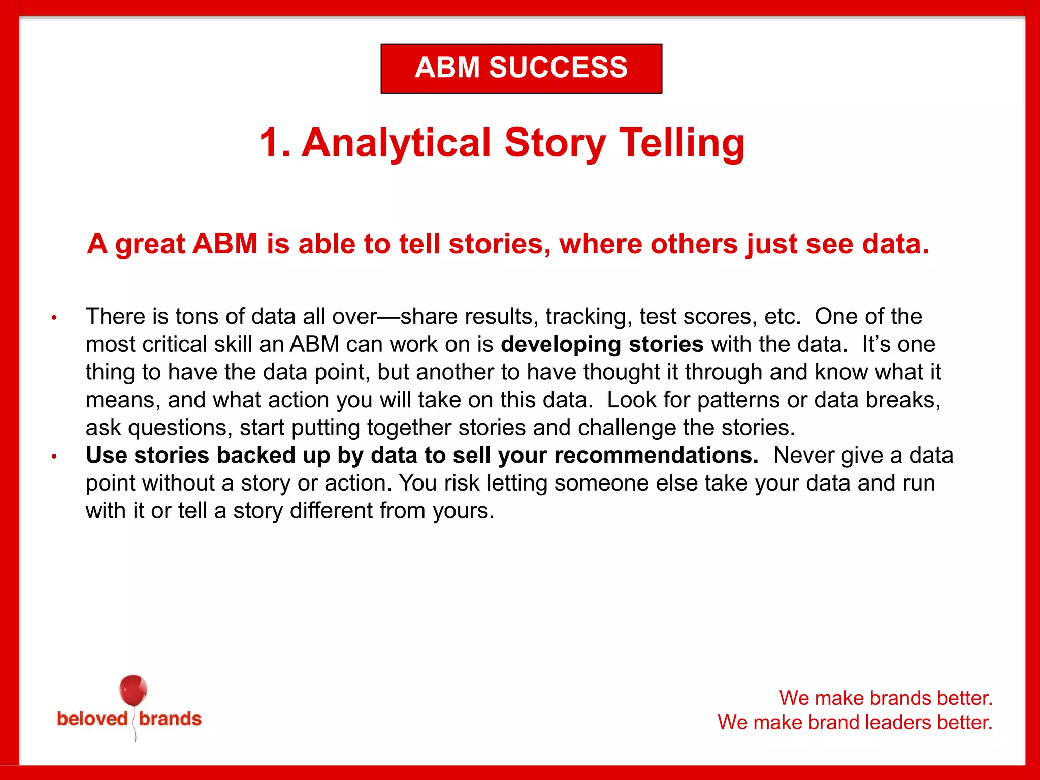 We make brands better.
We make brand leaders better.
1. Analytical Story Telling
A great ABM is able to tell stories, where others just see data.
• There is tons of data all over—share results, tracking, test scores, etc. One of the
most critical skill an ABM can work on is developing stories with the data. It’s one
thing to have the data point, but another to have thought it through and know what it
means, and what action you will take on this data. Look for patterns or data breaks,
ask questions, start putting together stories and challenge the stories.
• Use stories backed up by data to sell your recommendations. Never give a data
point without a story or action. You risk letting someone else take your data and run
with it or tell a story different from yours.
ABM SUCCESS
 