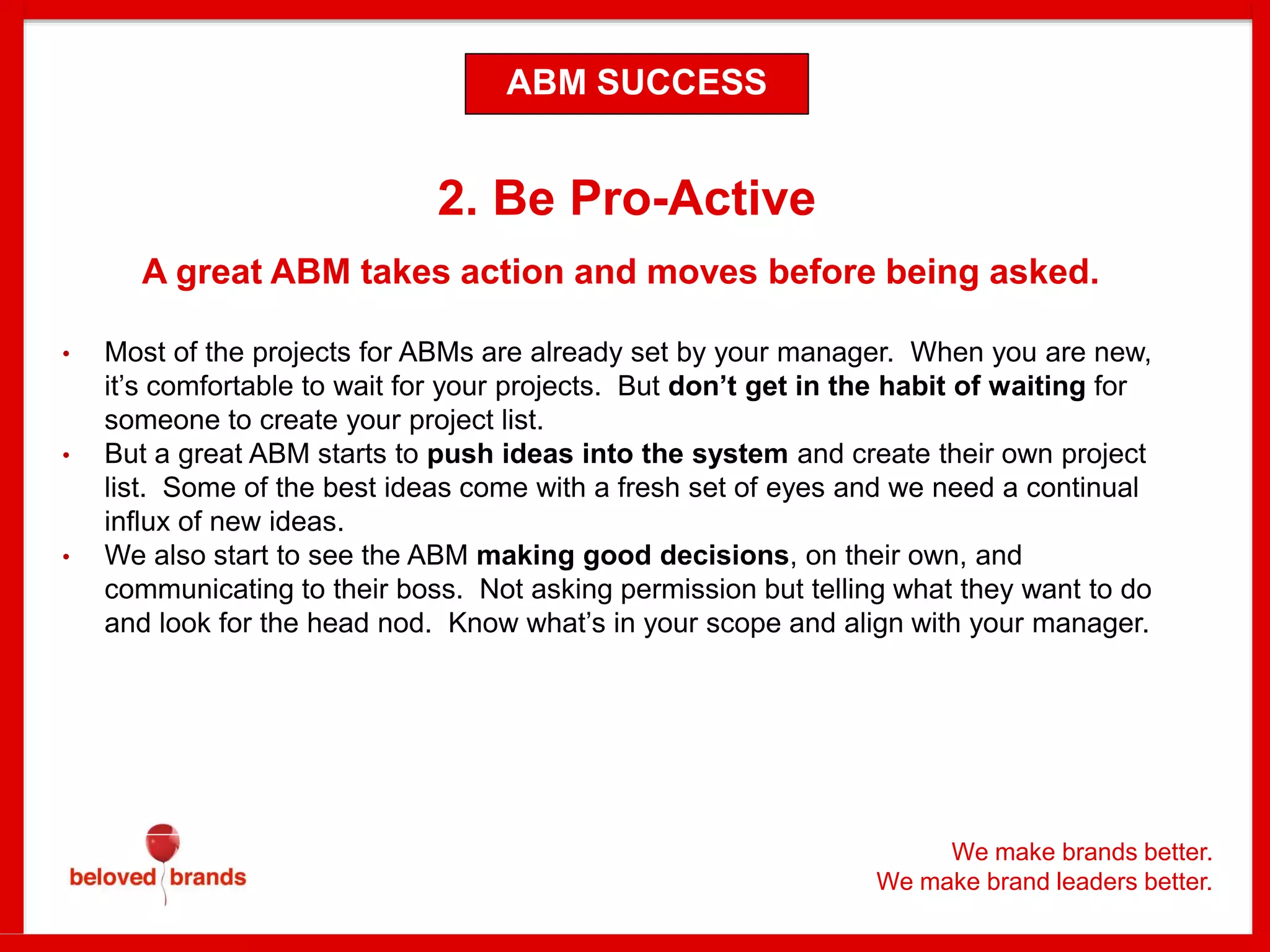 We make brands better.
We make brand leaders better.
2. Be Pro-Active
A great ABM takes action and moves before being asked.
• Most of the projects for ABMs are already set by your manager. When you are new,
it’s comfortable to wait for your projects. But don’t get in the habit of waiting for
someone to create your project list.
• But a great ABM starts to push ideas into the system and create their own project
list. Some of the best ideas come with a fresh set of eyes and we need a continual
influx of new ideas.
• We also start to see the ABM making good decisions, on their own, and
communicating to their boss. Not asking permission but telling what they want to do
and look for the head nod. Know what’s in your scope and align with your manager.
ABM SUCCESS
 