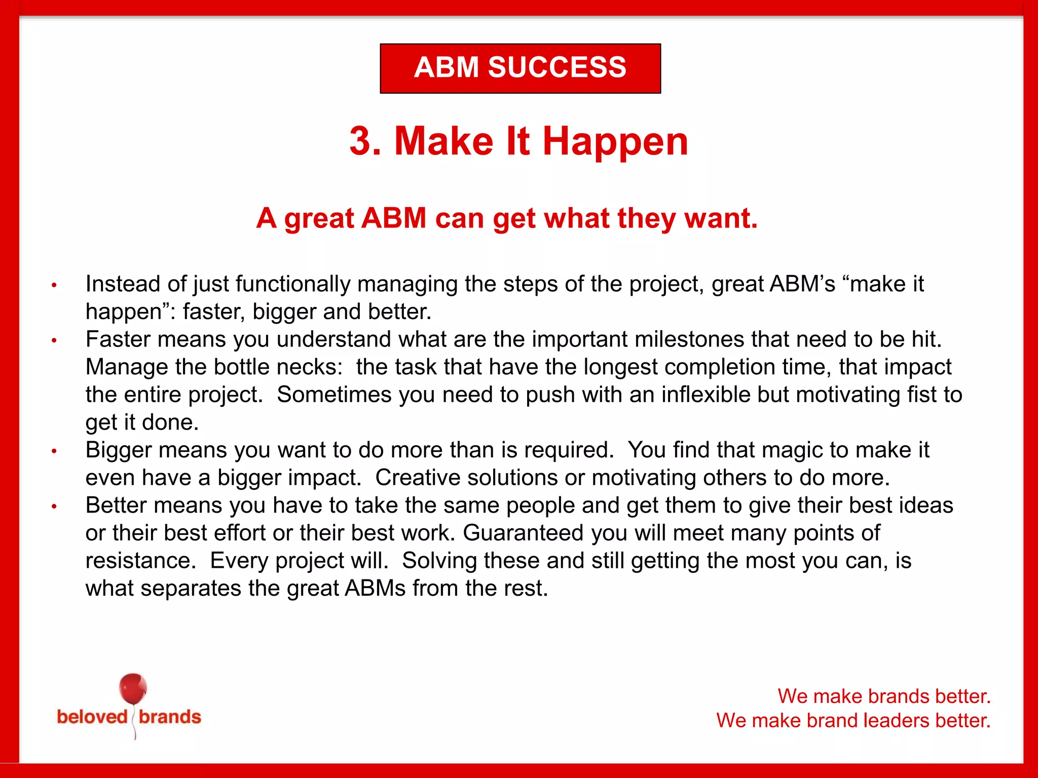 We make brands better.
We make brand leaders better.
3. Make It Happen
A great ABM can get what they want.
• Instead of just functionally managing the steps of the project, great ABM’s “make it
happen”: faster, bigger and better.
• Faster means you understand what are the important milestones that need to be hit.
Manage the bottle necks: the task that have the longest completion time, that impact
the entire project. Sometimes you need to push with an inflexible but motivating fist to
get it done.
• Bigger means you want to do more than is required. You find that magic to make it
even have a bigger impact. Creative solutions or motivating others to do more.
• Better means you have to take the same people and get them to give their best ideas
or their best effort or their best work. Guaranteed you will meet many points of
resistance. Every project will. Solving these and still getting the most you can, is
what separates the great ABMs from the rest.
ABM SUCCESS
 