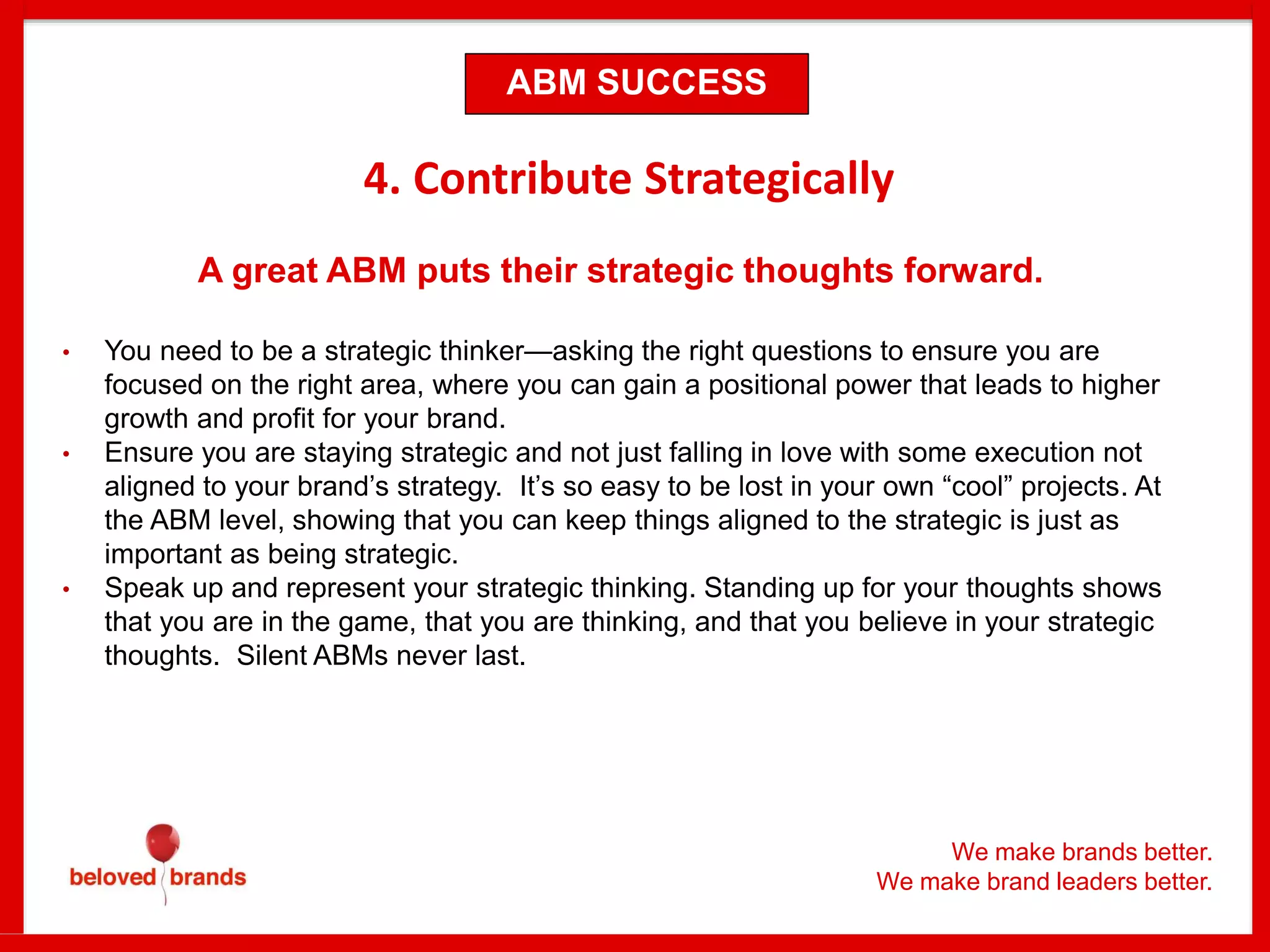 We make brands better.
We make brand leaders better.
4. Contribute Strategically
A great ABM puts their strategic thoughts forward.
• You need to be a strategic thinker—asking the right questions to ensure you are
focused on the right area, where you can gain a positional power that leads to higher
growth and profit for your brand.
• Ensure you are staying strategic and not just falling in love with some execution not
aligned to your brand’s strategy. It’s so easy to be lost in your own “cool” projects. At
the ABM level, showing that you can keep things aligned to the strategic is just as
important as being strategic.
• Speak up and represent your strategic thinking. Standing up for your thoughts shows
that you are in the game, that you are thinking, and that you believe in your strategic
thoughts. Silent ABMs never last.
ABM SUCCESS
 