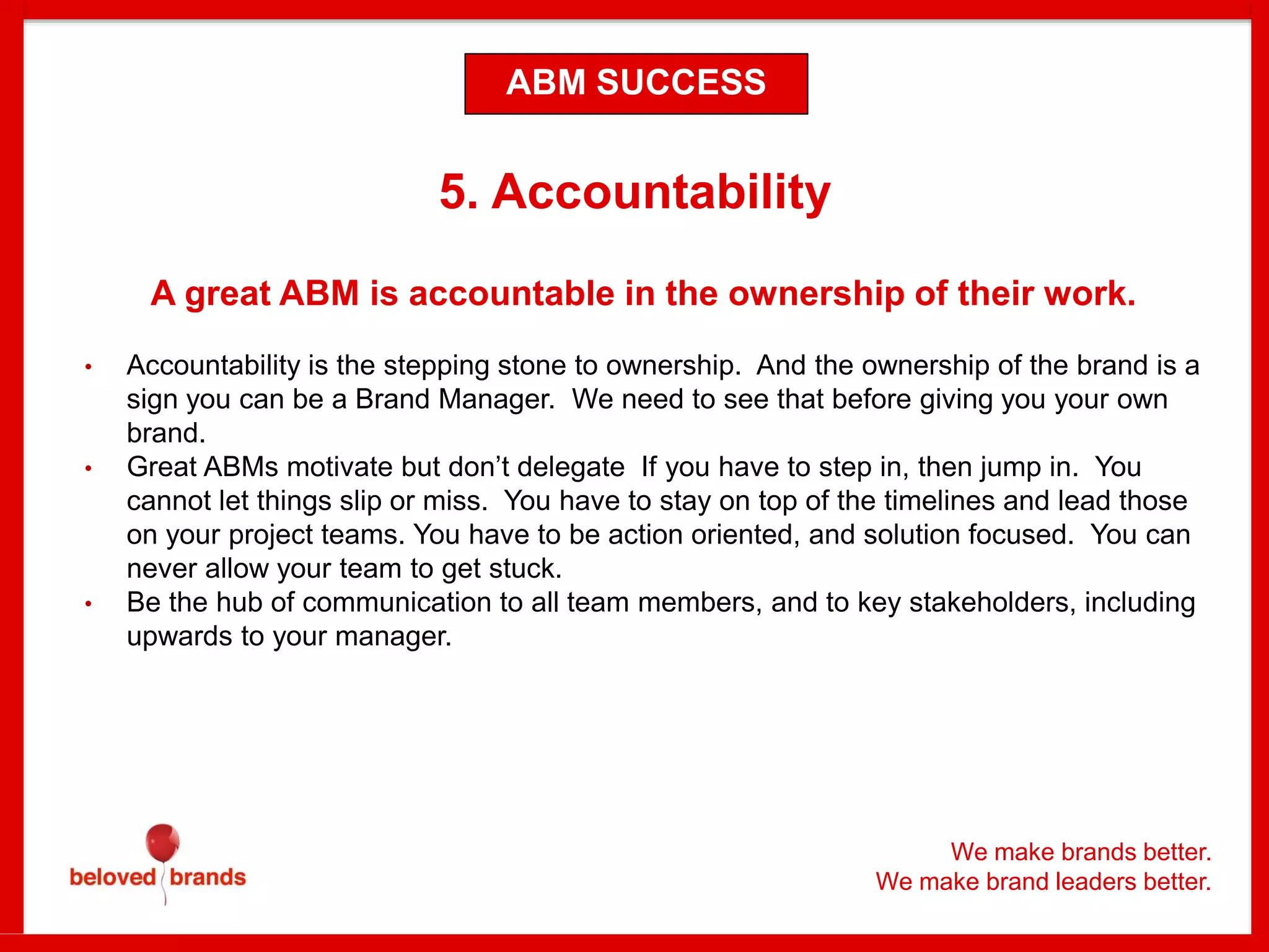 We make brands better.
We make brand leaders better.
5. Accountability
A great ABM is accountable in the ownership of their work.
• Accountability is the stepping stone to ownership. And the ownership of the brand is a
sign you can be a Brand Manager. We need to see that before giving you your own
brand.
• Great ABMs motivate but don’t delegate If you have to step in, then jump in. You
cannot let things slip or miss. You have to stay on top of the timelines and lead those
on your project teams. You have to be action oriented, and solution focused. You can
never allow your team to get stuck.
• Be the hub of communication to all team members, and to key stakeholders, including
upwards to your manager.
ABM SUCCESS
 