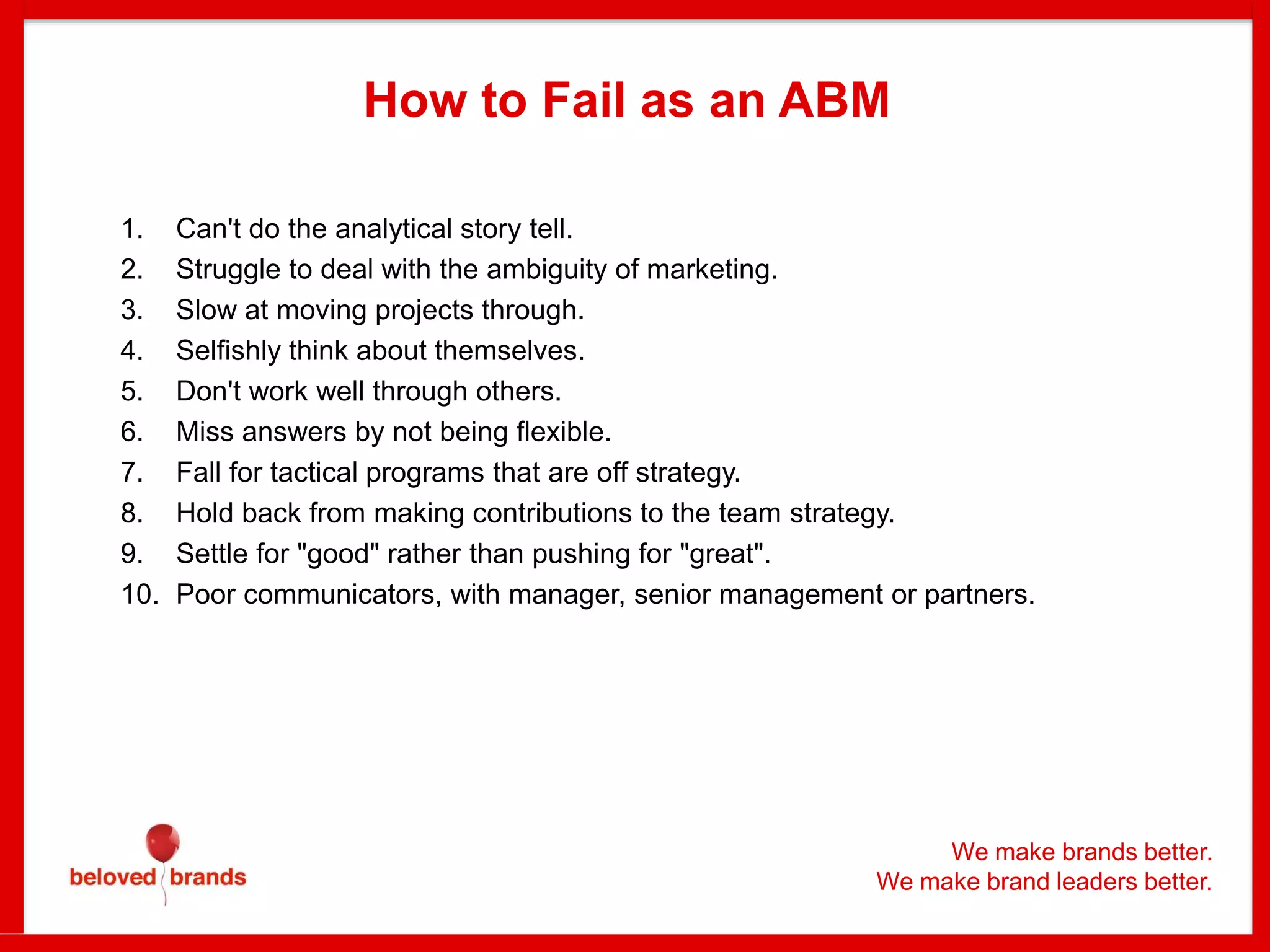 We make brands better.
We make brand leaders better.
How to Fail as an ABM
1. Can't do the analytical story tell.
2. Struggle to deal with the ambiguity of marketing.
3. Slow at moving projects through.
4. Selfishly think about themselves.
5. Don't work well through others.
6. Miss answers by not being flexible.
7. Fall for tactical programs that are off strategy.
8. Hold back from making contributions to the team strategy.
9. Settle for "good" rather than pushing for "great".
10. Poor communicators, with manager, senior management or partners.
 