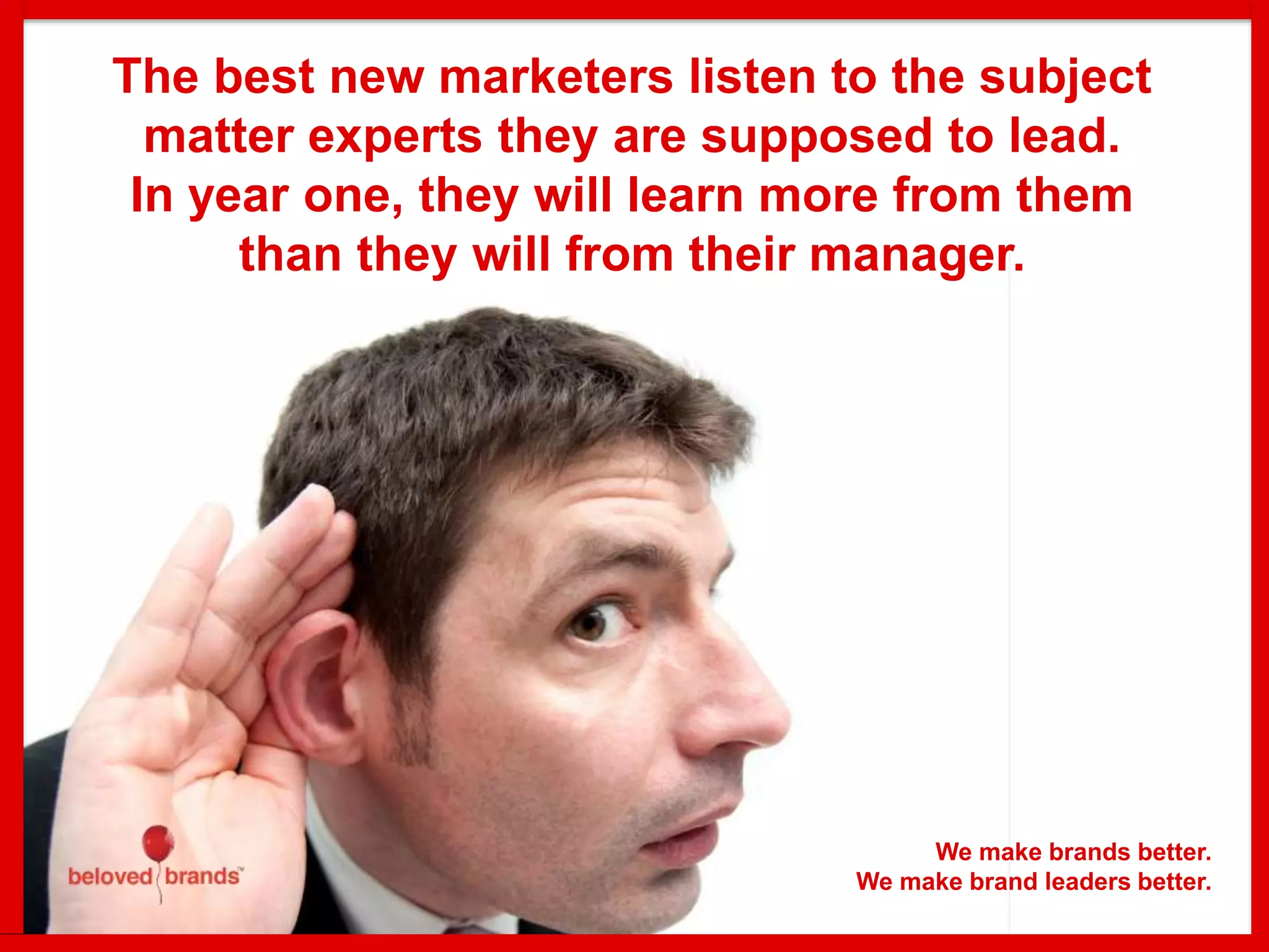 The best new marketers listen to the subject
matter experts they are supposed to lead.
In year one, they will learn more from them
than they will from their manager.
We make brands better.
We make brand leaders better.
 
