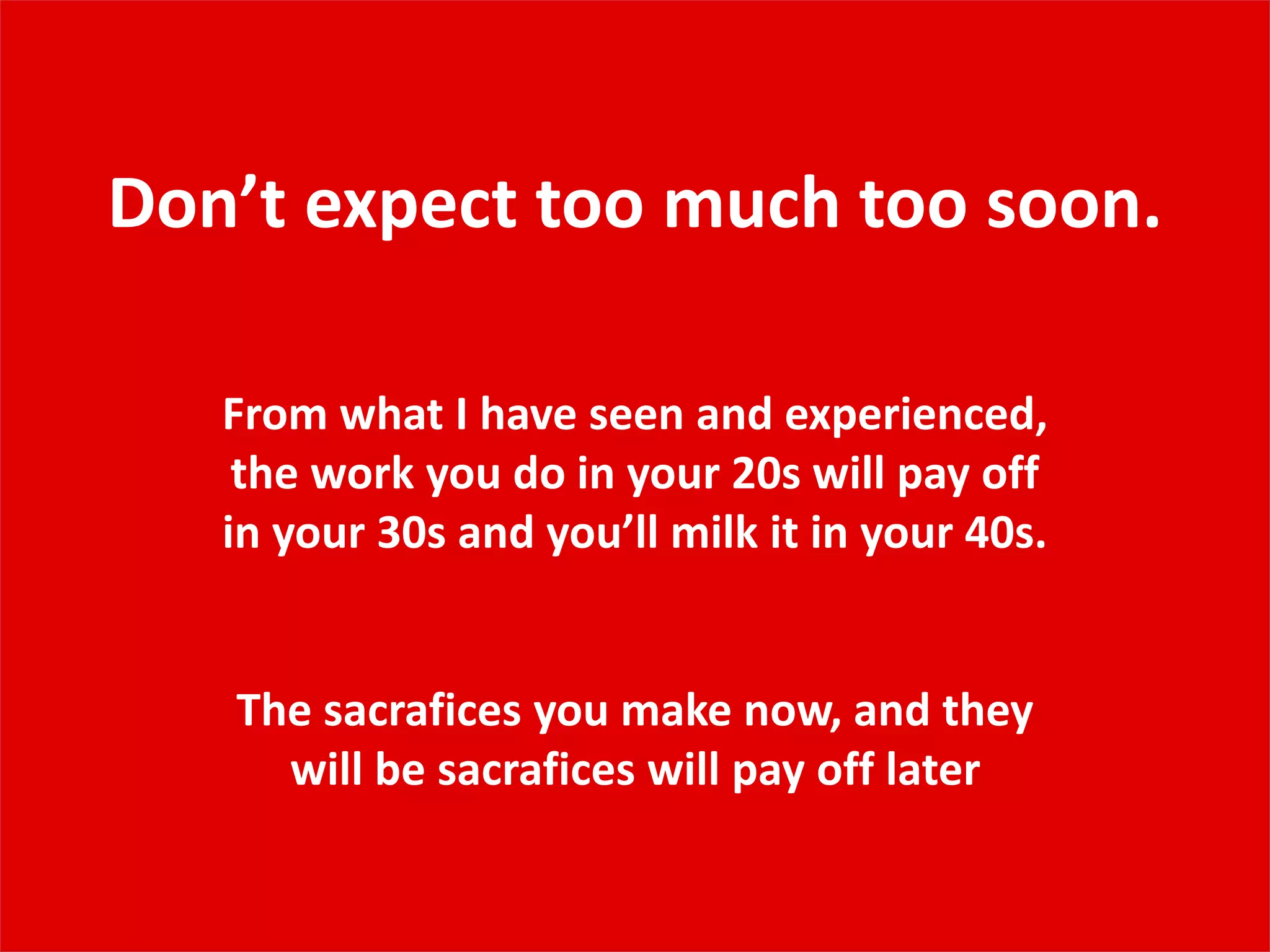 Don’t expect too much too soon.
From what I have seen and experienced,
the work you do in your 20s will pay off
in your 30s and you’ll milk it in your 40s.
The sacrafices you make now, and they
will be sacrafices will pay off later
 