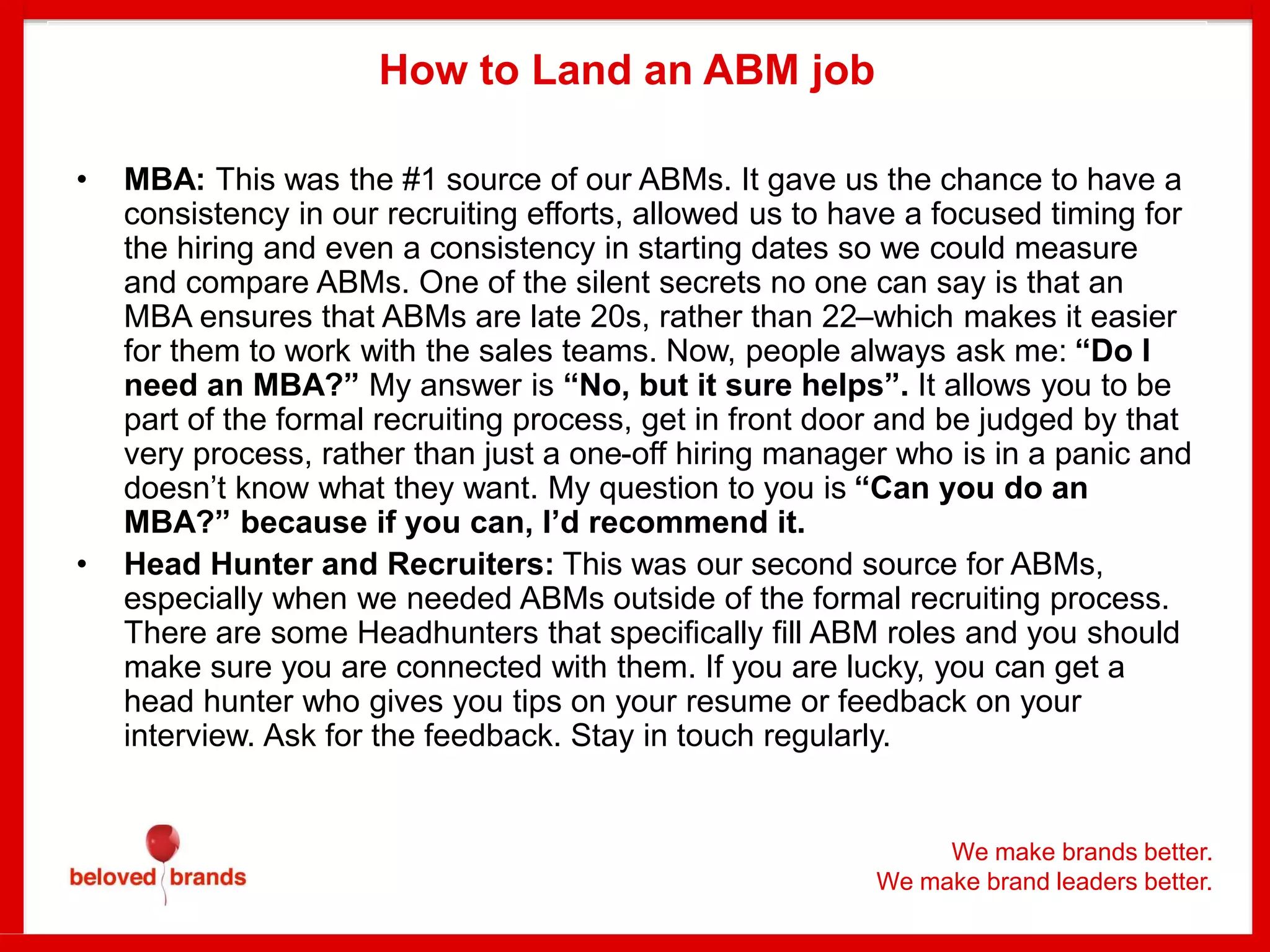 We make brands better.
We make brand leaders better.
How to Land an ABM job
• MBA: This was the #1 source of our ABMs. It gave us the chance to have a
consistency in our recruiting efforts, allowed us to have a focused timing for
the hiring and even a consistency in starting dates so we could measure
and compare ABMs. One of the silent secrets no one can say is that an
MBA ensures that ABMs are late 20s, rather than 22–which makes it easier
for them to work with the sales teams. Now, people always ask me: “Do I
need an MBA?” My answer is “No, but it sure helps”. It allows you to be
part of the formal recruiting process, get in front door and be judged by that
very process, rather than just a one-off hiring manager who is in a panic and
doesn’t know what they want. My question to you is “Can you do an
MBA?” because if you can, I’d recommend it.
• Head Hunter and Recruiters: This was our second source for ABMs,
especially when we needed ABMs outside of the formal recruiting process.
There are some Headhunters that specifically fill ABM roles and you should
make sure you are connected with them. If you are lucky, you can get a
head hunter who gives you tips on your resume or feedback on your
interview. Ask for the feedback. Stay in touch regularly.
 