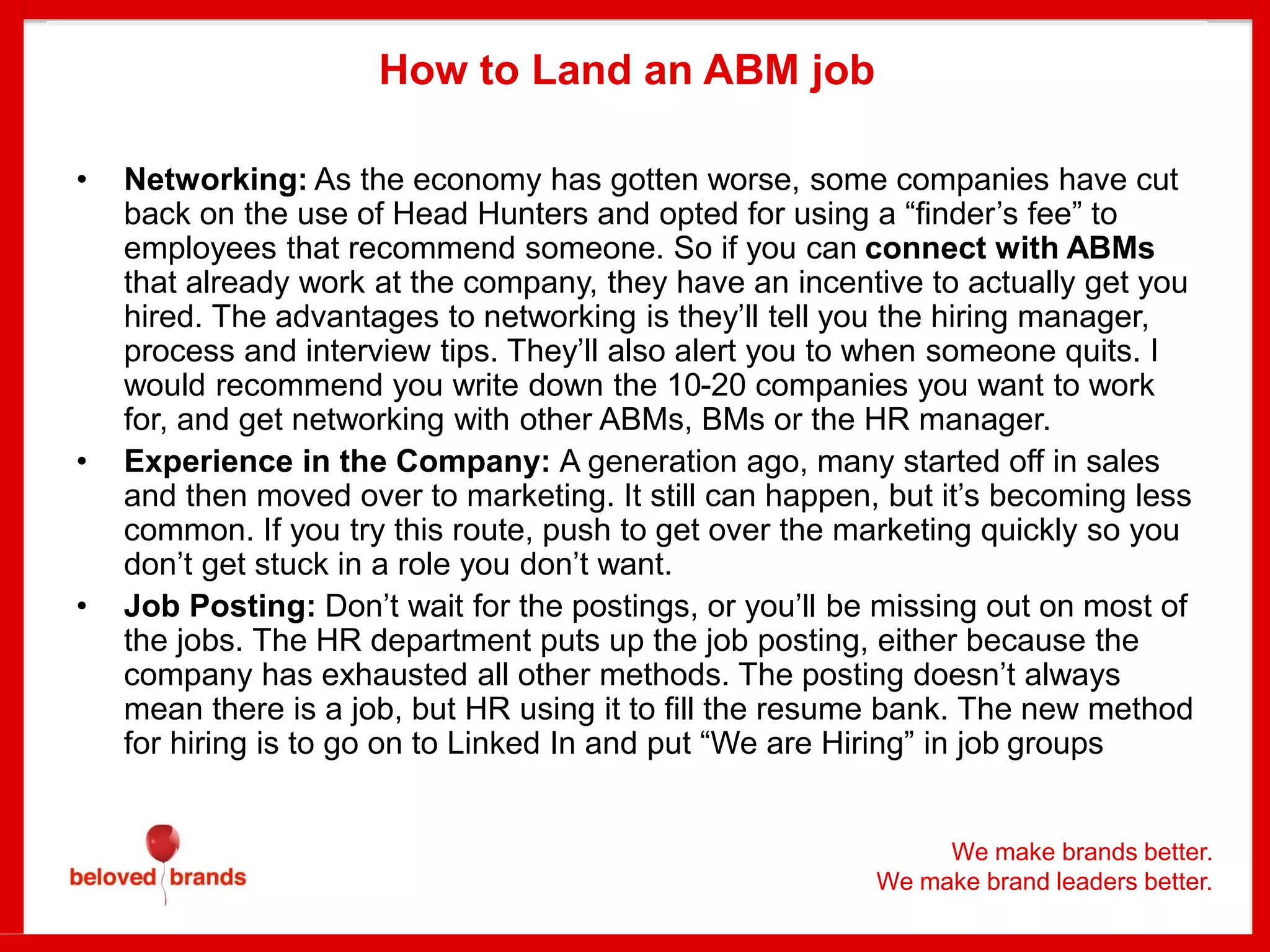 We make brands better.
We make brand leaders better.
How to Land an ABM job
• Networking: As the economy has gotten worse, some companies have cut
back on the use of Head Hunters and opted for using a “finder’s fee” to
employees that recommend someone. So if you can connect with ABMs
that already work at the company, they have an incentive to actually get you
hired. The advantages to networking is they’ll tell you the hiring manager,
process and interview tips. They’ll also alert you to when someone quits. I
would recommend you write down the 10-20 companies you want to work
for, and get networking with other ABMs, BMs or the HR manager.
• Experience in the Company: A generation ago, many started off in sales
and then moved over to marketing. It still can happen, but it’s becoming less
common. If you try this route, push to get over the marketing quickly so you
don’t get stuck in a role you don’t want.
• Job Posting: Don’t wait for the postings, or you’ll be missing out on most of
the jobs. The HR department puts up the job posting, either because the
company has exhausted all other methods. The posting doesn’t always
mean there is a job, but HR using it to fill the resume bank. The new method
for hiring is to go on to Linked In and put “We are Hiring” in job groups
 
