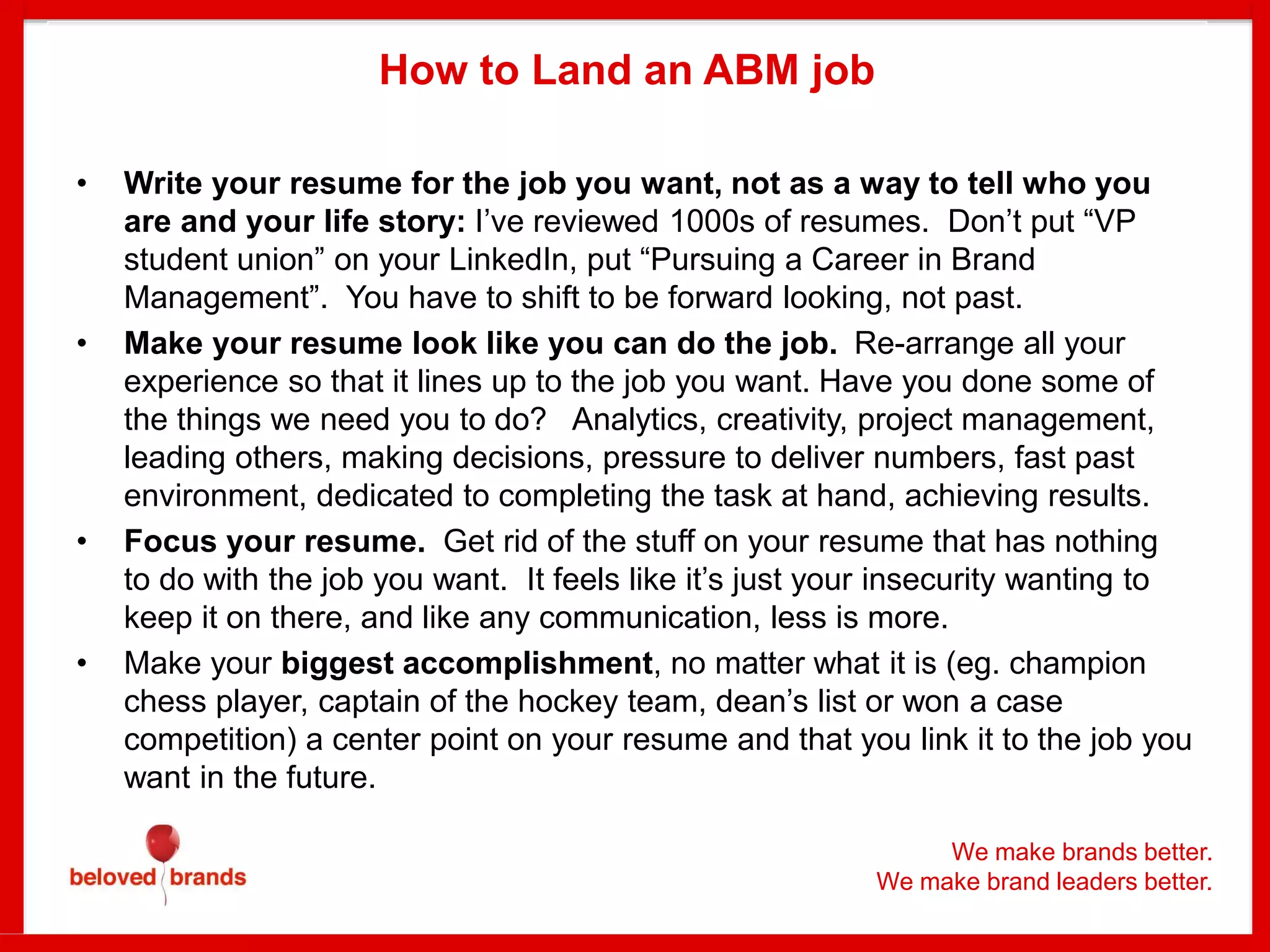 We make brands better.
We make brand leaders better.
How to Land an ABM job
• Write your resume for the job you want, not as a way to tell who you
are and your life story: I’ve reviewed 1000s of resumes. Don’t put “VP
student union” on your LinkedIn, put “Pursuing a Career in Brand
Management”. You have to shift to be forward looking, not past.
• Make your resume look like you can do the job. Re-arrange all your
experience so that it lines up to the job you want. Have you done some of
the things we need you to do? Analytics, creativity, project management,
leading others, making decisions, pressure to deliver numbers, fast past
environment, dedicated to completing the task at hand, achieving results.
• Focus your resume. Get rid of the stuff on your resume that has nothing
to do with the job you want. It feels like it’s just your insecurity wanting to
keep it on there, and like any communication, less is more.
• Make your biggest accomplishment, no matter what it is (eg. champion
chess player, captain of the hockey team, dean’s list or won a case
competition) a center point on your resume and that you link it to the job you
want in the future.
 
