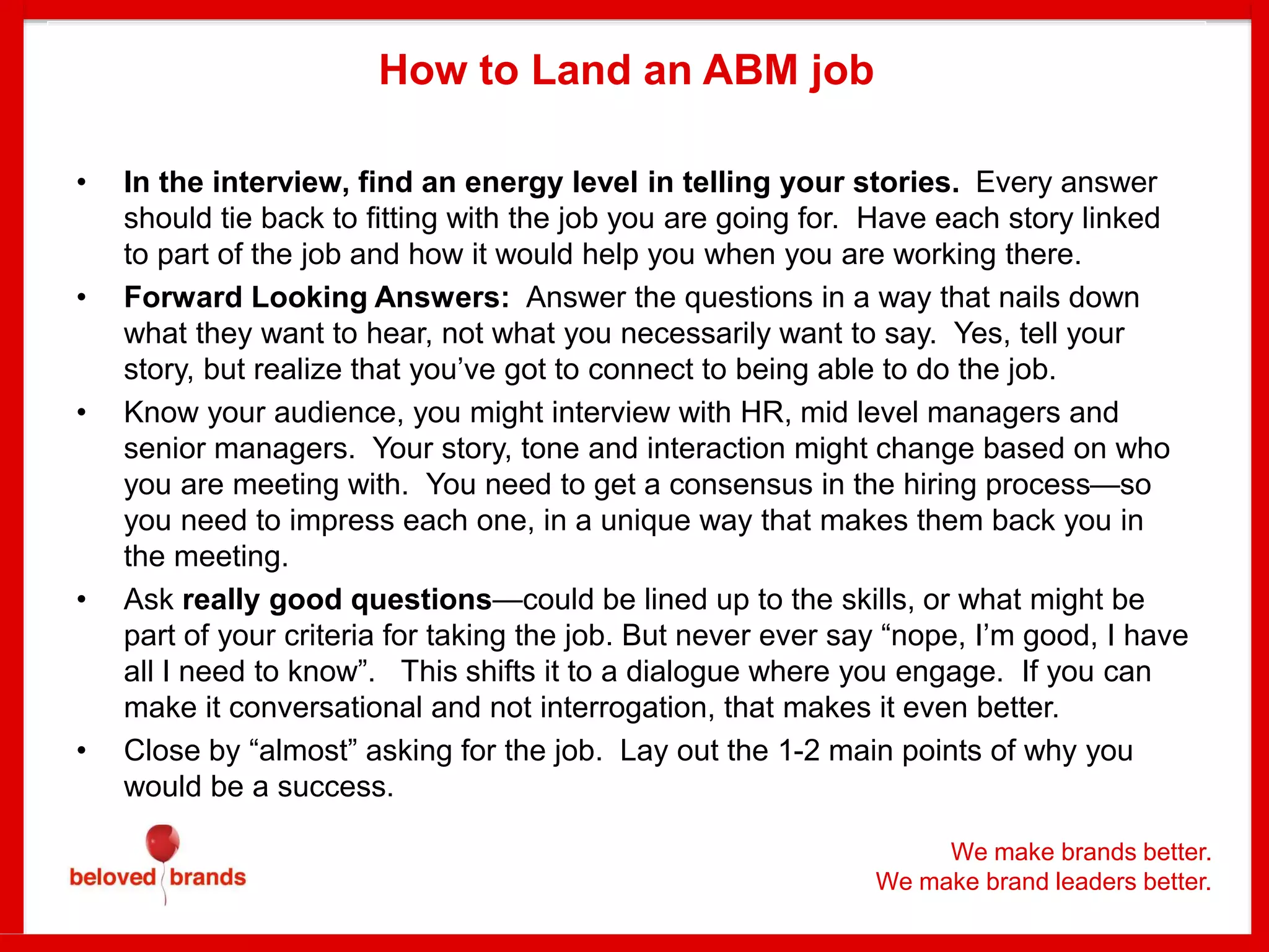 We make brands better.
We make brand leaders better.
How to Land an ABM job
• In the interview, find an energy level in telling your stories. Every answer
should tie back to fitting with the job you are going for. Have each story linked
to part of the job and how it would help you when you are working there.
• Forward Looking Answers: Answer the questions in a way that nails down
what they want to hear, not what you necessarily want to say. Yes, tell your
story, but realize that you’ve got to connect to being able to do the job.
• Know your audience, you might interview with HR, mid level managers and
senior managers. Your story, tone and interaction might change based on who
you are meeting with. You need to get a consensus in the hiring process—so
you need to impress each one, in a unique way that makes them back you in
the meeting.
• Ask really good questions—could be lined up to the skills, or what might be
part of your criteria for taking the job. But never ever say “nope, I’m good, I have
all I need to know”. This shifts it to a dialogue where you engage. If you can
make it conversational and not interrogation, that makes it even better.
• Close by “almost” asking for the job. Lay out the 1-2 main points of why you
would be a success.
 