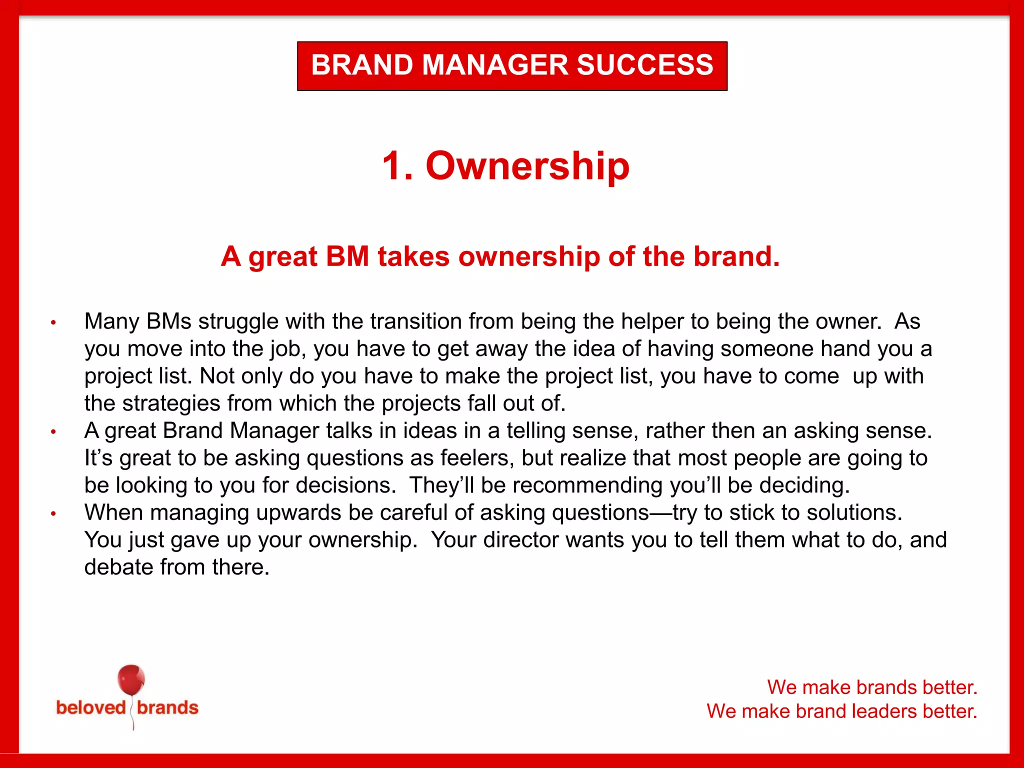 We make brands better.
We make brand leaders better.
1. Ownership
A great BM takes ownership of the brand.
• Many BMs struggle with the transition from being the helper to being the owner. As
you move into the job, you have to get away the idea of having someone hand you a
project list. Not only do you have to make the project list, you have to come up with
the strategies from which the projects fall out of.
• A great Brand Manager talks in ideas in a telling sense, rather then an asking sense.
It’s great to be asking questions as feelers, but realize that most people are going to
be looking to you for decisions. They’ll be recommending you’ll be deciding.
• When managing upwards be careful of asking questions—try to stick to solutions.
You just gave up your ownership. Your director wants you to tell them what to do, and
debate from there.
BRAND MANAGER SUCCESS
 