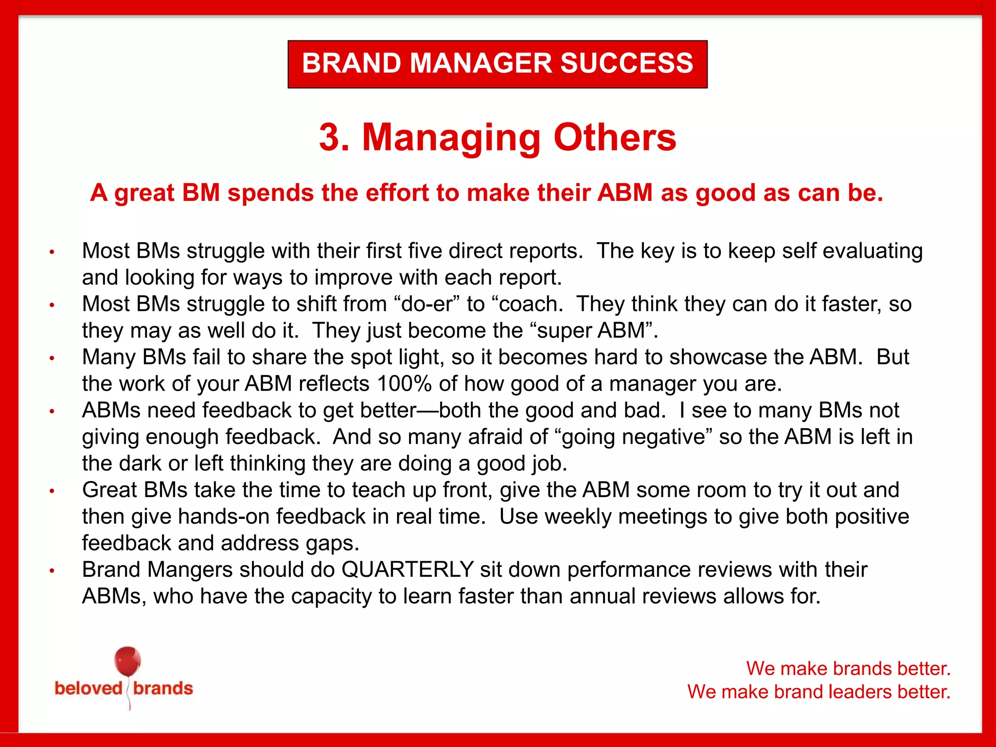 We make brands better.
We make brand leaders better.
3. Managing Others
A great BM spends the effort to make their ABM as good as can be.
• Most BMs struggle with their first five direct reports. The key is to keep self evaluating
and looking for ways to improve with each report.
• Most BMs struggle to shift from “do-er” to “coach. They think they can do it faster, so
they may as well do it. They just become the “super ABM”.
• Many BMs fail to share the spot light, so it becomes hard to showcase the ABM. But
the work of your ABM reflects 100% of how good of a manager you are.
• ABMs need feedback to get better—both the good and bad. I see to many BMs not
giving enough feedback. And so many afraid of “going negative” so the ABM is left in
the dark or left thinking they are doing a good job.
• Great BMs take the time to teach up front, give the ABM some room to try it out and
then give hands-on feedback in real time. Use weekly meetings to give both positive
feedback and address gaps.
• Brand Mangers should do QUARTERLY sit down performance reviews with their
ABMs, who have the capacity to learn faster than annual reviews allows for.
BRAND MANAGER SUCCESS
 