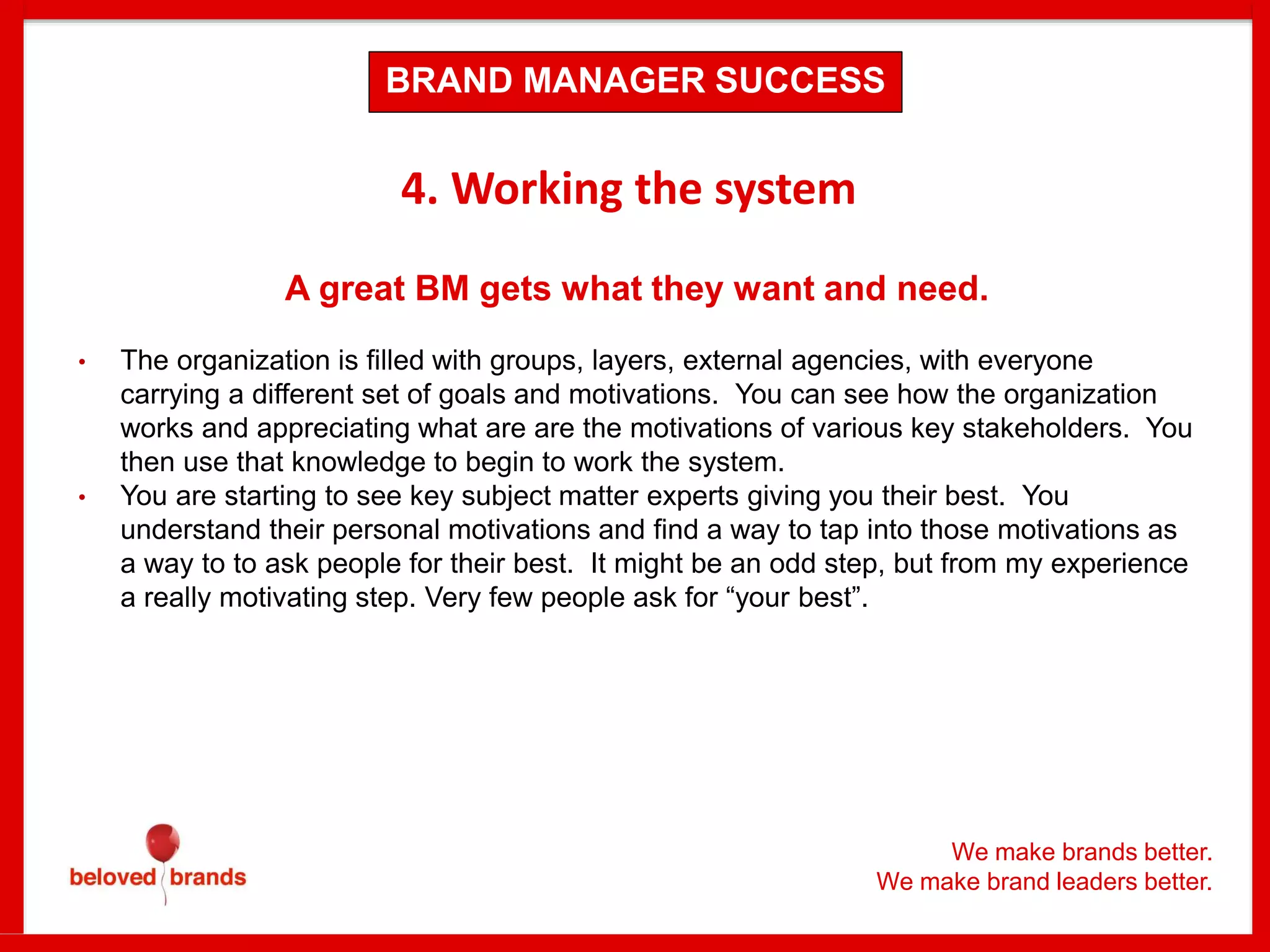 We make brands better.
We make brand leaders better.
4. Working the system
A great BM gets what they want and need.
• The organization is filled with groups, layers, external agencies, with everyone
carrying a different set of goals and motivations. You can see how the organization
works and appreciating what are are the motivations of various key stakeholders. You
then use that knowledge to begin to work the system.
• You are starting to see key subject matter experts giving you their best. You
understand their personal motivations and find a way to tap into those motivations as
a way to to ask people for their best. It might be an odd step, but from my experience
a really motivating step. Very few people ask for “your best”.
BRAND MANAGER SUCCESS
 