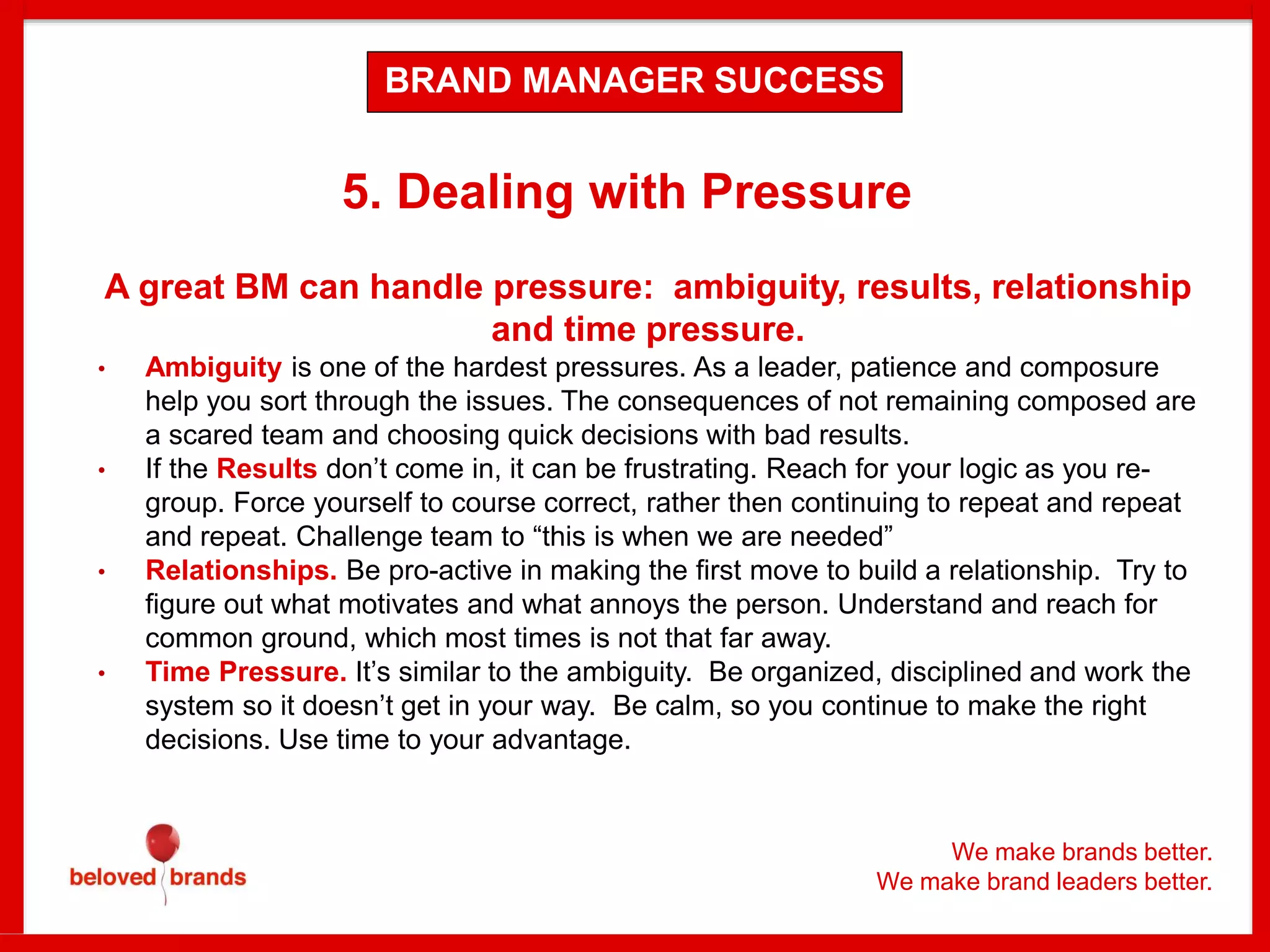 We make brands better.
We make brand leaders better.
5. Dealing with Pressure
A great BM can handle pressure: ambiguity, results, relationship
and time pressure.
• Ambiguity is one of the hardest pressures. As a leader, patience and composure
help you sort through the issues. The consequences of not remaining composed are
a scared team and choosing quick decisions with bad results.
• If the Results don’t come in, it can be frustrating. Reach for your logic as you re-
group. Force yourself to course correct, rather then continuing to repeat and repeat
and repeat. Challenge team to “this is when we are needed”
• Relationships. Be pro-active in making the first move to build a relationship. Try to
figure out what motivates and what annoys the person. Understand and reach for
common ground, which most times is not that far away.
• Time Pressure. It’s similar to the ambiguity. Be organized, disciplined and work the
system so it doesn’t get in your way. Be calm, so you continue to make the right
decisions. Use time to your advantage.
BRAND MANAGER SUCCESS
 