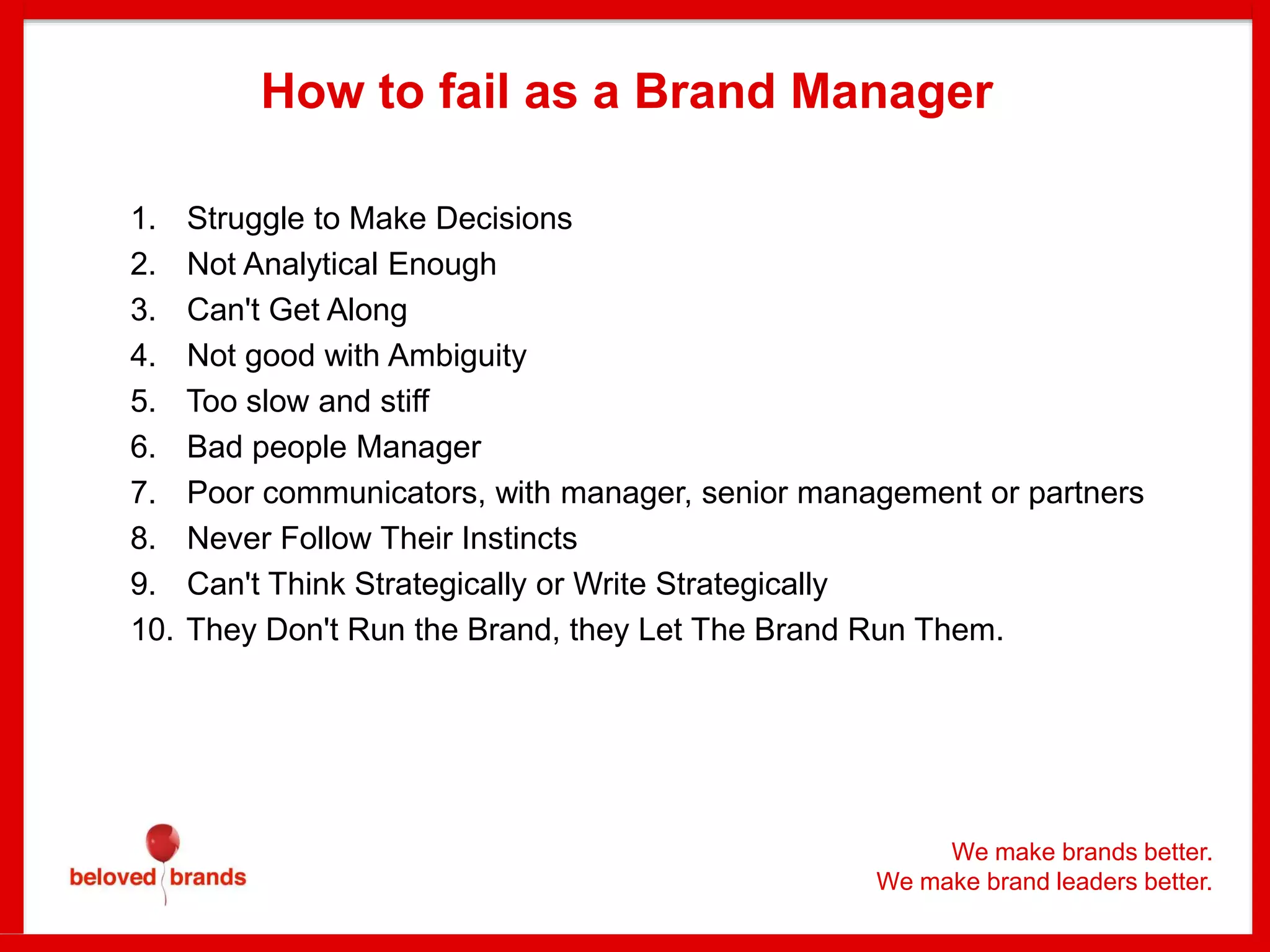 We make brands better.
We make brand leaders better.
How to fail as a Brand Manager
1. Struggle to Make Decisions
2. Not Analytical Enough
3. Can't Get Along
4. Not good with Ambiguity
5. Too slow and stiff
6. Bad people Manager
7. Poor communicators, with manager, senior management or partners
8. Never Follow Their Instincts
9. Can't Think Strategically or Write Strategically
10. They Don't Run the Brand, they Let The Brand Run Them.
 