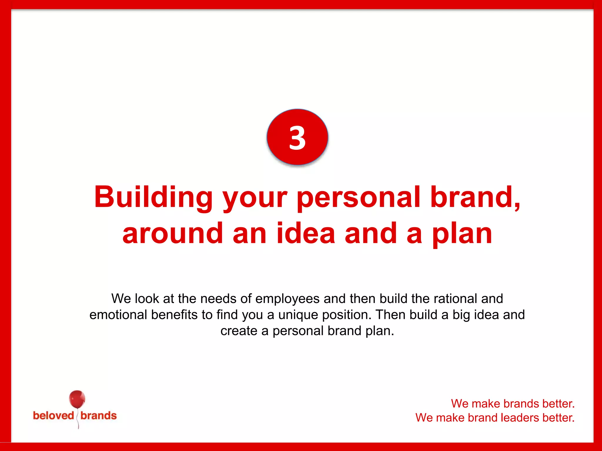 Building your personal brand,
around an idea and a plan
We look at the needs of employees and then build the rational and
emotional benefits to find you a unique position. Then build a big idea and
create a personal brand plan.
3
We make brands better.
We make brand leaders better.
 