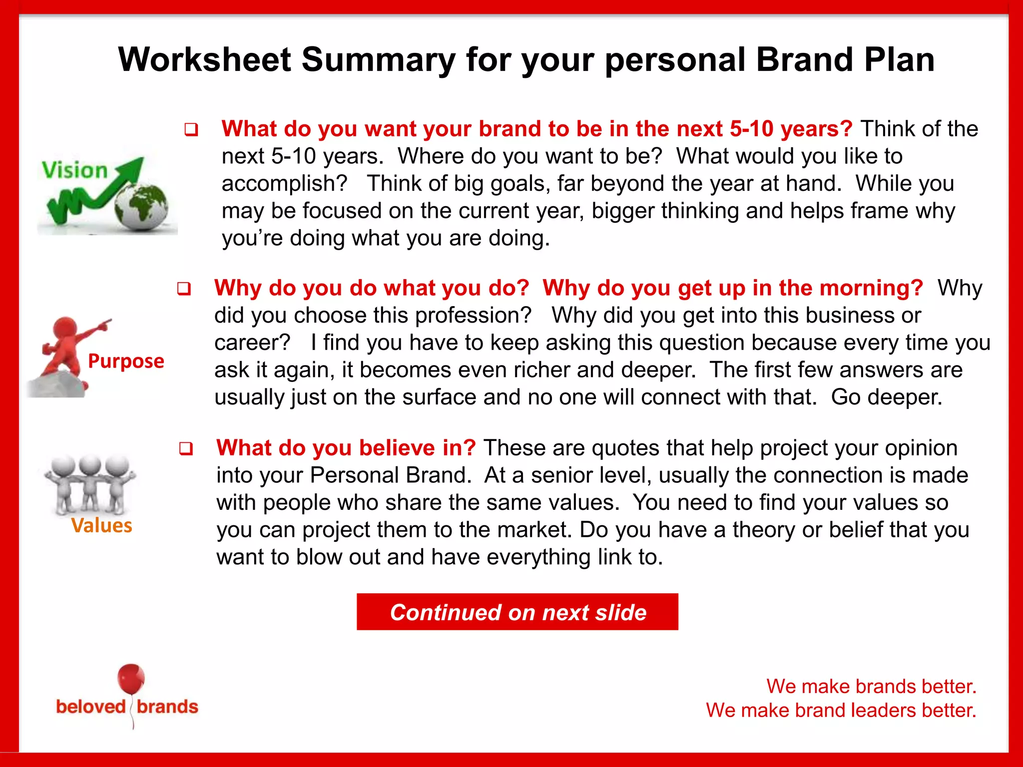 Purpose
Values
 What do you want your brand to be in the next 5-10 years? Think of the
next 5-10 years. Where do you want to be? What would you like to
accomplish? Think of big goals, far beyond the year at hand. While you
may be focused on the current year, bigger thinking and helps frame why
you’re doing what you are doing.
 Why do you do what you do? Why do you get up in the morning? Why
did you choose this profession? Why did you get into this business or
career? I find you have to keep asking this question because every time you
ask it again, it becomes even richer and deeper. The first few answers are
usually just on the surface and no one will connect with that. Go deeper.
 What do you believe in? These are quotes that help project your opinion
into your Personal Brand. At a senior level, usually the connection is made
with people who share the same values. You need to find your values so
you can project them to the market. Do you have a theory or belief that you
want to blow out and have everything link to.
Worksheet Summary for your personal Brand Plan
Continued on next slide
We make brands better.
We make brand leaders better.
 