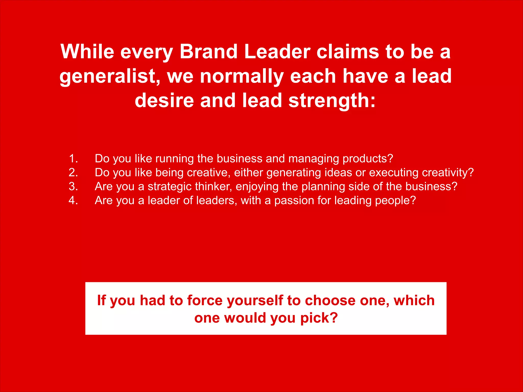 While every Brand Leader claims to be a
generalist, we normally each have a lead
desire and lead strength:
1. Do you like running the business and managing products?
2. Do you like being creative, either generating ideas or executing creativity?
3. Are you a strategic thinker, enjoying the planning side of the business?
4. Are you a leader of leaders, with a passion for leading people?
If you had to force yourself to choose one, which
one would you pick?
 