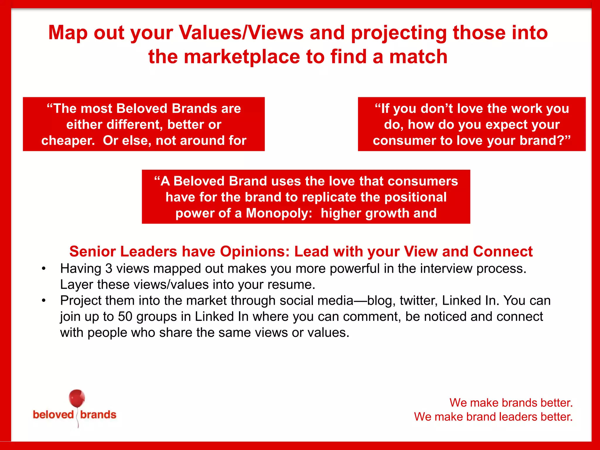 Map out your Values/Views and projecting those into
the marketplace to find a match
“The most Beloved Brands are
either different, better or
cheaper. Or else, not around for
very long.”
“A Beloved Brand uses the love that consumers
have for the brand to replicate the positional
power of a Monopoly: higher growth and
profits.”
“If you don’t love the work you
do, how do you expect your
consumer to love your brand?”
Senior Leaders have Opinions: Lead with your View and Connect
• Having 3 views mapped out makes you more powerful in the interview process.
Layer these views/values into your resume.
• Project them into the market through social media—blog, twitter, Linked In. You can
join up to 50 groups in Linked In where you can comment, be noticed and connect
with people who share the same views or values.
We make brands better.
We make brand leaders better.
 