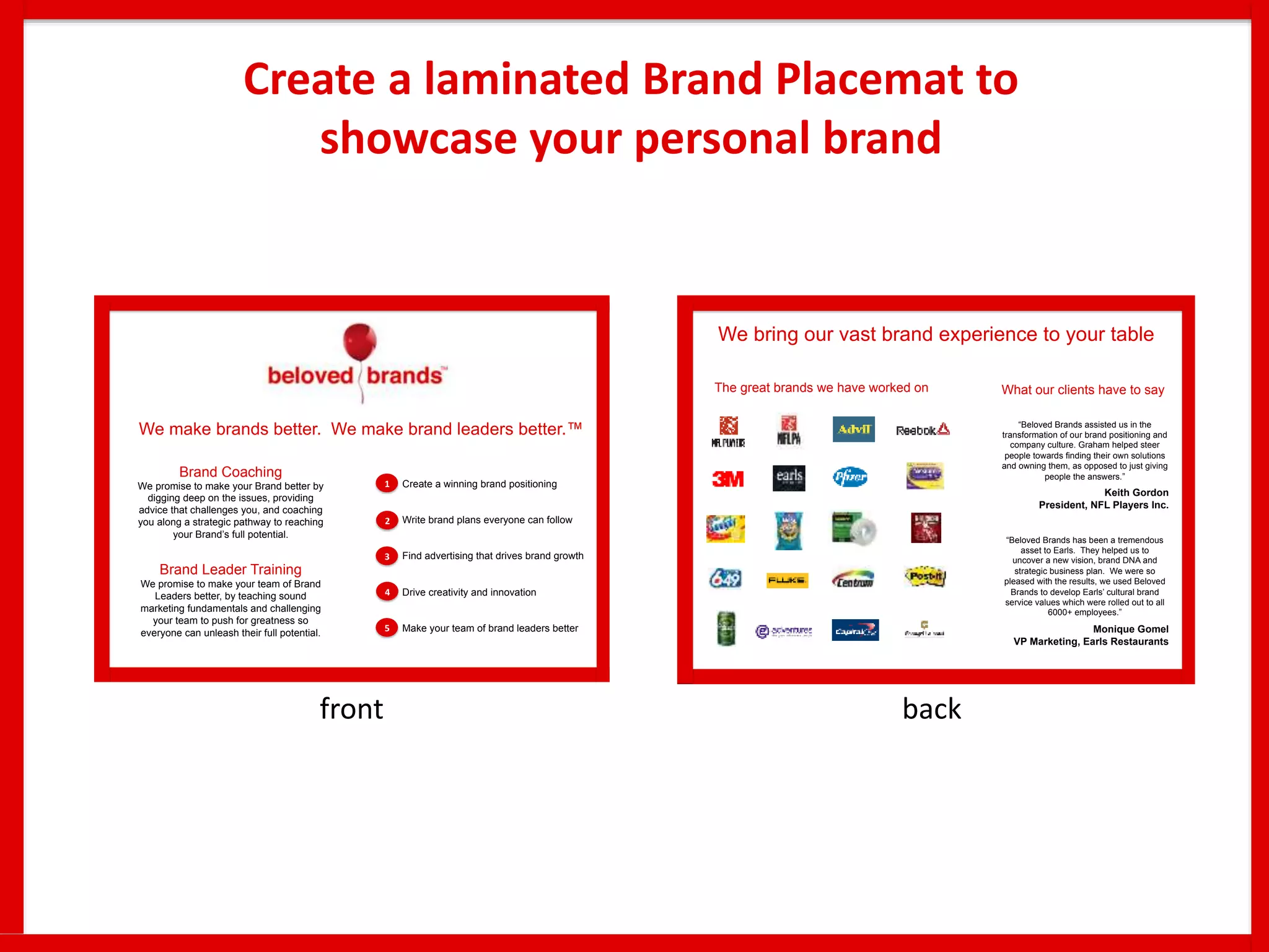 Create a laminated Brand Placemat to
showcase your personal brand
We make brands better. We make brand leaders better.™
Brand Coaching
We promise to make your Brand better by
digging deep on the issues, providing
advice that challenges you, and coaching
you along a strategic pathway to reaching
your Brand’s full potential.
Brand Leader Training
We promise to make your team of Brand
Leaders better, by teaching sound
marketing fundamentals and challenging
your team to push for greatness so
everyone can unleash their full potential.
Create a winning brand positioning
Write brand plans everyone can follow
Find advertising that drives brand growth
Drive creativity and innovation
Make your team of brand leaders better
2
3
4
1
5
We bring our vast brand experience to your table
“Beloved Brands assisted us in the
transformation of our brand positioning and
company culture. Graham helped steer
people towards ﬁnding their own solutions
and owning them, as opposed to just giving
people the answers.”
Keith Gordon
President, NFL Players Inc.
“Beloved Brands has been a tremendous
asset to Earls. They helped us to
uncover a new vision, brand DNA and
strategic business plan. We were so
pleased with the results, we used Beloved
Brands to develop Earls’ cultural brand
service values which were rolled out to all
6000+ employees.”
Monique Gomel
VP Marketing, Earls Restaurants
The great brands we have worked on What our clients have to say
front back
 