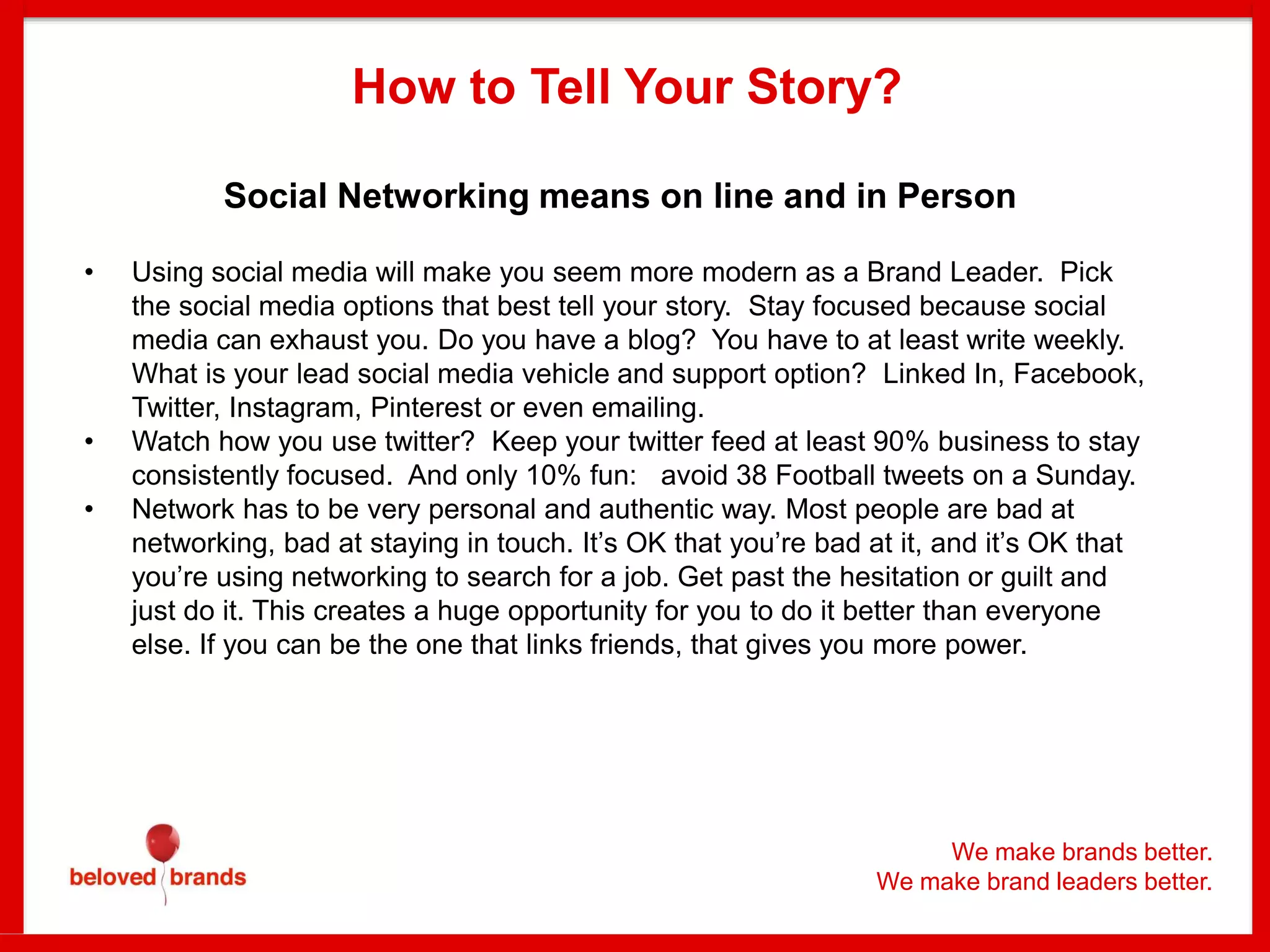 Social Networking means on line and in Person
• Using social media will make you seem more modern as a Brand Leader. Pick
the social media options that best tell your story. Stay focused because social
media can exhaust you. Do you have a blog? You have to at least write weekly.
What is your lead social media vehicle and support option? Linked In, Facebook,
Twitter, Instagram, Pinterest or even emailing.
• Watch how you use twitter? Keep your twitter feed at least 90% business to stay
consistently focused. And only 10% fun: avoid 38 Football tweets on a Sunday.
• Network has to be very personal and authentic way. Most people are bad at
networking, bad at staying in touch. It’s OK that you’re bad at it, and it’s OK that
you’re using networking to search for a job. Get past the hesitation or guilt and
just do it. This creates a huge opportunity for you to do it better than everyone
else. If you can be the one that links friends, that gives you more power.
How to Tell Your Story?
We make brands better.
We make brand leaders better.
 