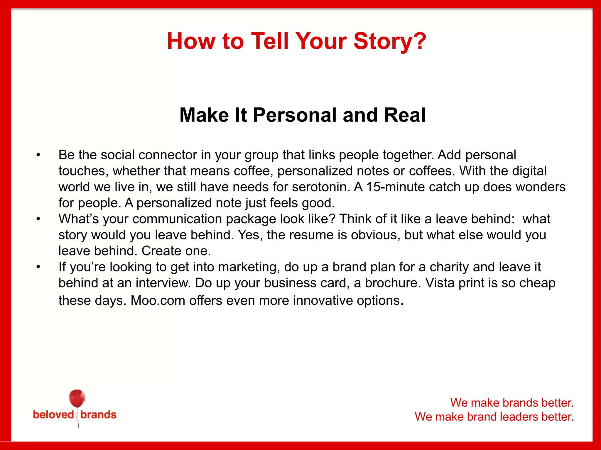 Make It Personal and Real
• Be the social connector in your group that links people together. Add personal
touches, whether that means coffee, personalized notes or coffees. With the digital
world we live in, we still have needs for serotonin. A 15-minute catch up does wonders
for people. A personalized note just feels good.
• What’s your communication package look like? Think of it like a leave behind: what
story would you leave behind. Yes, the resume is obvious, but what else would you
leave behind. Create one.
• If you’re looking to get into marketing, do up a brand plan for a charity and leave it
behind at an interview. Do up your business card, a brochure. Vista print is so cheap
these days. Moo.com offers even more innovative options.
How to Tell Your Story?
We make brands better.
We make brand leaders better.
 
