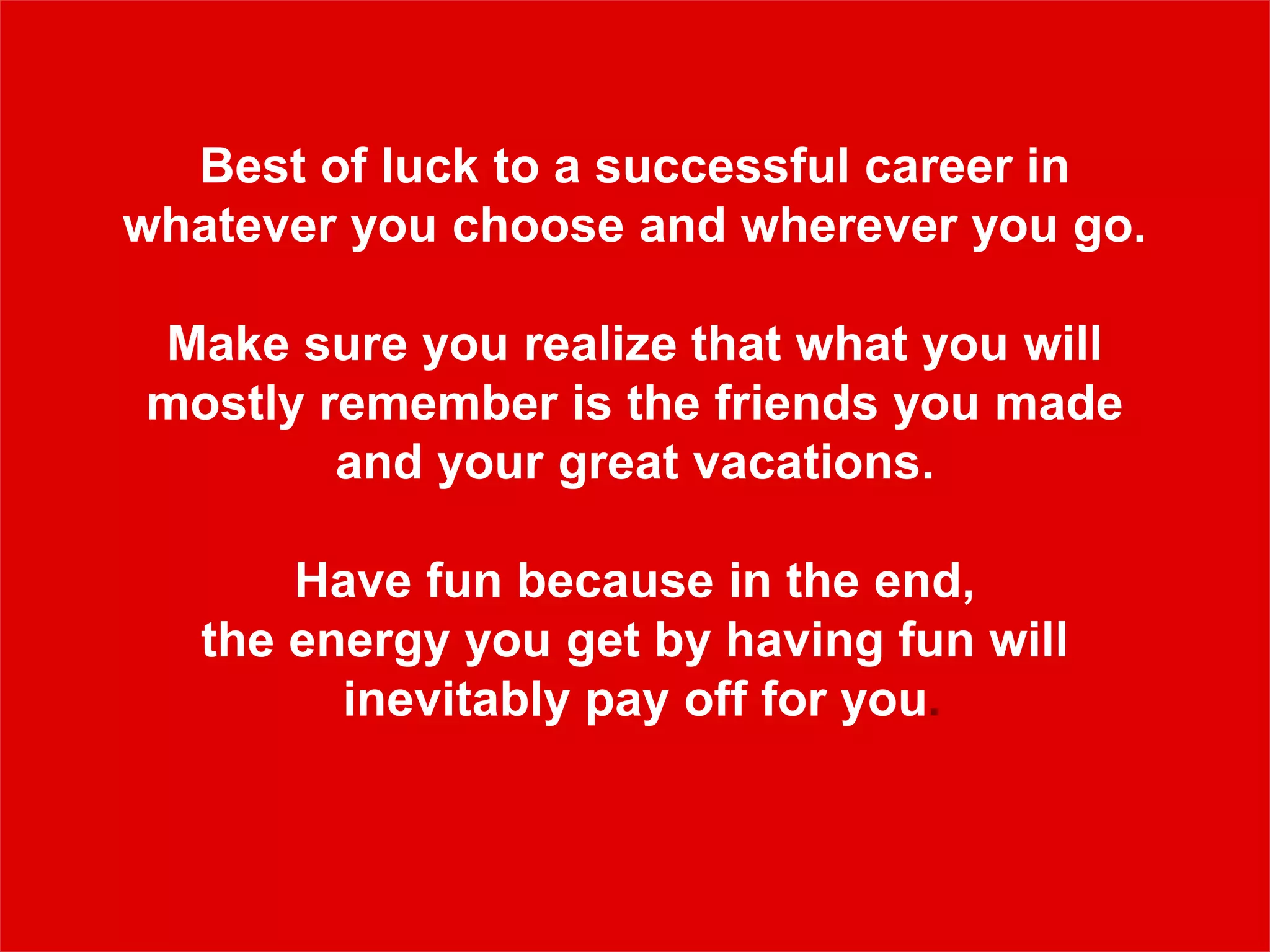 Best of luck to a successful career in
whatever you choose and wherever you go.
Make sure you realize that what you will
mostly remember is the friends you made
and your great vacations.
Have fun because in the end,
the energy you get by having fun will
inevitably pay off for you.
 