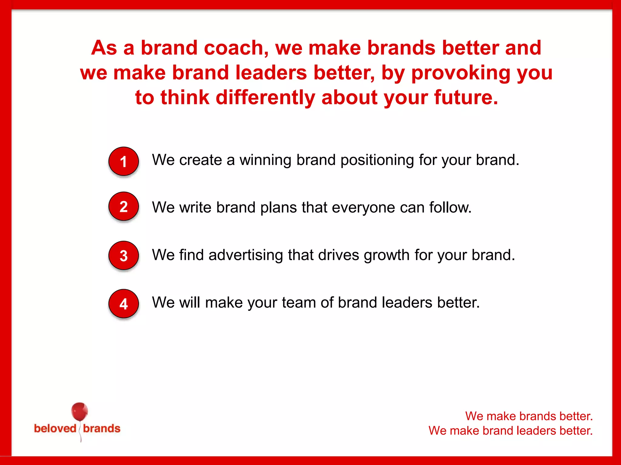 We make brands better.
We make brand leaders better.
We create a winning brand positioning for your brand.
We write brand plans that everyone can follow.
We find advertising that drives growth for your brand.
We will make your team of brand leaders better.
1
2
3
4
As a brand coach, we make brands better and
we make brand leaders better, by provoking you
to think differently about your future.
 