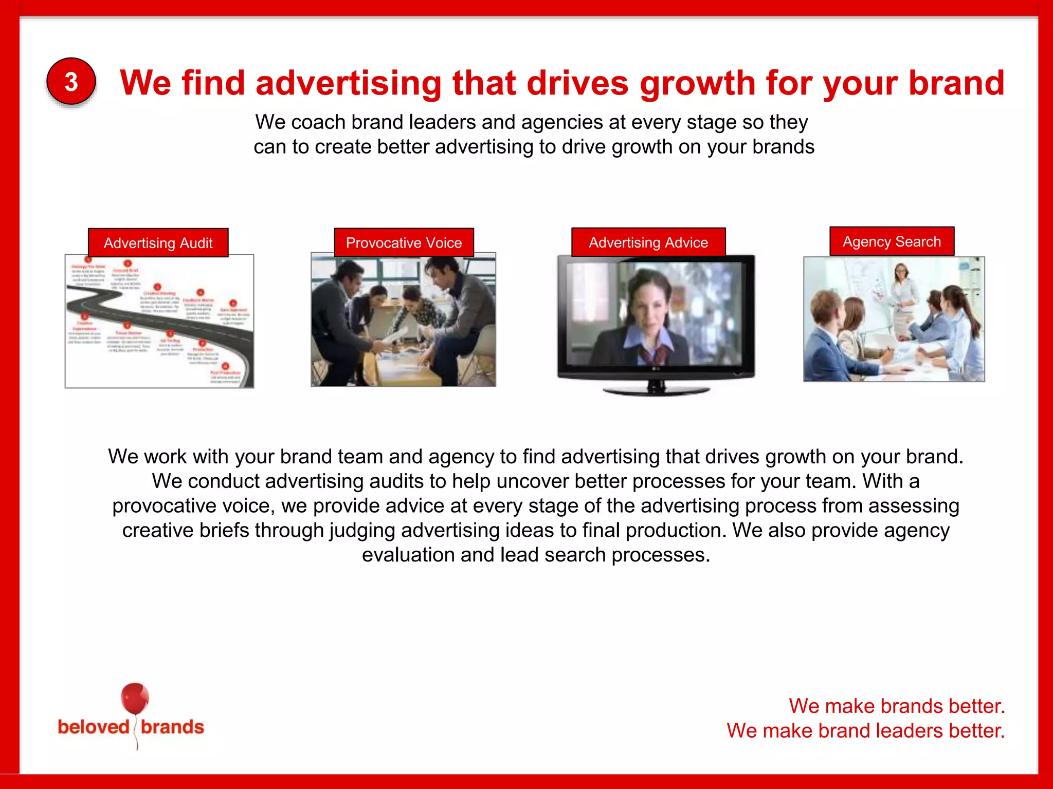 We make brands better.
We make brand leaders better.
Advertising AdviceProvocative Voice Agency SearchAdvertising Audit
We work with your brand team and agency to find advertising that drives growth on your brand.
We conduct advertising audits to help uncover better processes for your team. With a
provocative voice, we provide advice at every stage of the advertising process from assessing
creative briefs through judging advertising ideas to final production. We also provide agency
evaluation and lead search processes.
We coach brand leaders and agencies at every stage so they
can to create better advertising to drive growth on your brands
We find advertising that drives growth for your brand3
 