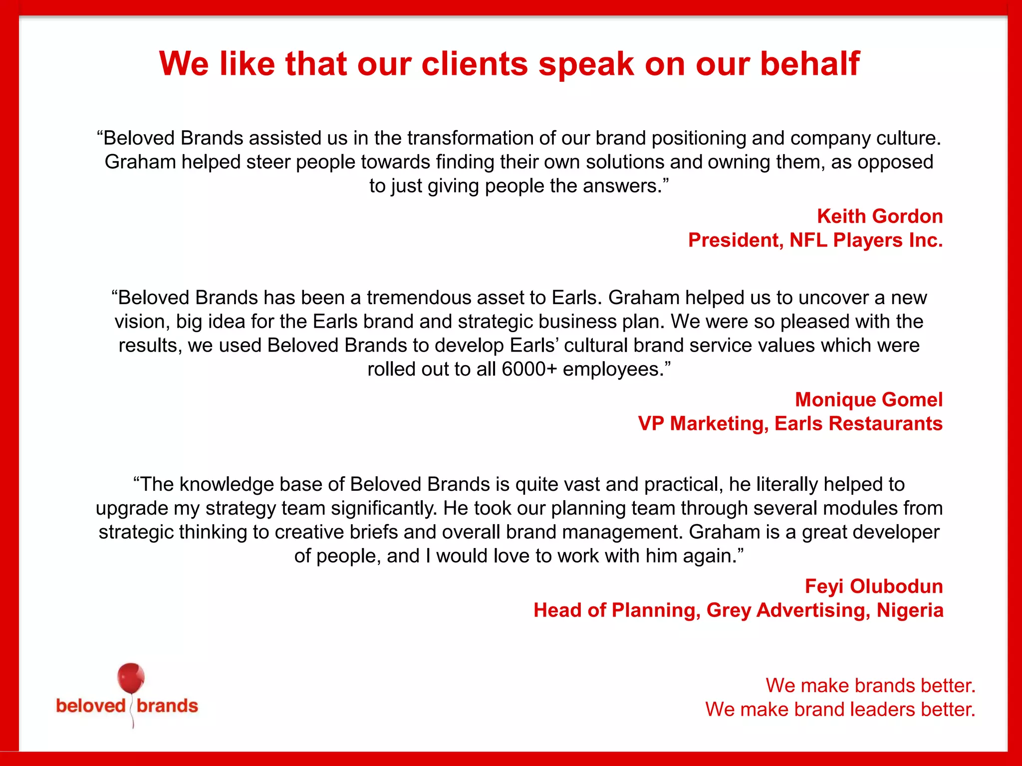 We make brands better.
We make brand leaders better.
We like that our clients speak on our behalf
“Beloved Brands assisted us in the transformation of our brand positioning and company culture.
Graham helped steer people towards finding their own solutions and owning them, as opposed
to just giving people the answers.”
Keith Gordon
President, NFL Players Inc.
“Beloved Brands has been a tremendous asset to Earls. Graham helped us to uncover a new
vision, big idea for the Earls brand and strategic business plan. We were so pleased with the
results, we used Beloved Brands to develop Earls’ cultural brand service values which were
rolled out to all 6000+ employees.”
Monique Gomel
VP Marketing, Earls Restaurants
“The knowledge base of Beloved Brands is quite vast and practical, he literally helped to
upgrade my strategy team significantly. He took our planning team through several modules from
strategic thinking to creative briefs and overall brand management. Graham is a great developer
of people, and I would love to work with him again.”
Feyi Olubodun
Head of Planning, Grey Advertising, Nigeria
 