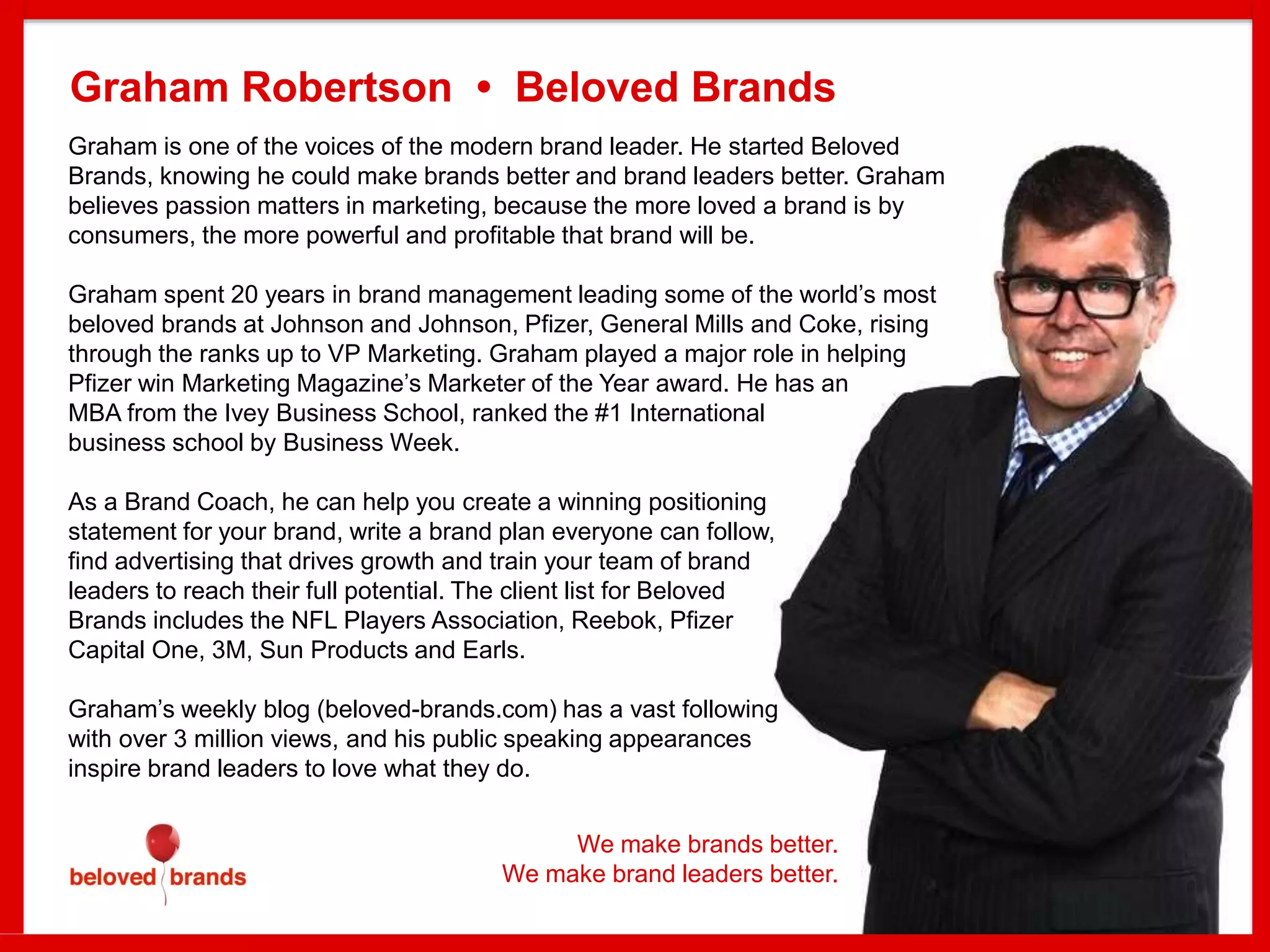 Graham is one of the voices of the modern brand leader. He started Beloved
Brands, knowing he could make brands better and brand leaders better. Graham
believes passion matters in marketing, because the more loved a brand is by
consumers, the more powerful and profitable that brand will be.
Graham spent 20 years in brand management leading some of the world’s most
beloved brands at Johnson and Johnson, Pfizer, General Mills and Coke, rising
through the ranks up to VP Marketing. Graham played a major role in helping
Pfizer win Marketing Magazine’s Marketer of the Year award. He has an
MBA from the Ivey Business School, ranked the #1 International
business school by Business Week.
As a Brand Coach, he can help you create a winning positioning
statement for your brand, write a brand plan everyone can follow,
find advertising that drives growth and train your team of brand
leaders to reach their full potential. The client list for Beloved
Brands includes the NFL Players Association, Reebok, Pfizer
Capital One, 3M, Sun Products and Earls.
Graham’s weekly blog (beloved-brands.com) has a vast following
with over 3 million views, and his public speaking appearances
inspire brand leaders to love what they do.
Graham Robertson • Beloved Brands
We make brands better.
We make brand leaders better.
 