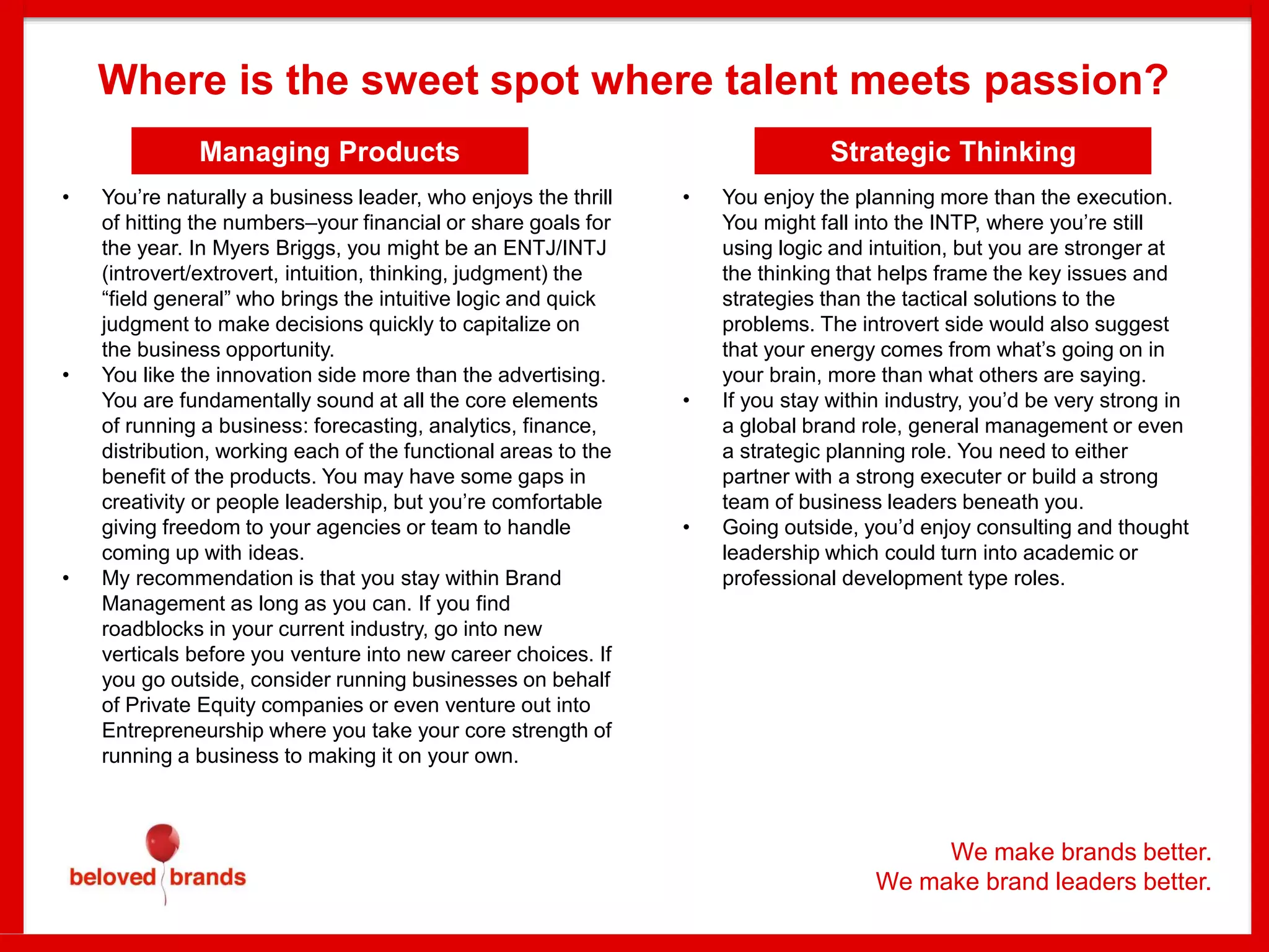 Managing Products
Where is the sweet spot where talent meets passion?
We make brands better.
We make brand leaders better.
• You’re naturally a business leader, who enjoys the thrill
of hitting the numbers–your financial or share goals for
the year. In Myers Briggs, you might be an ENTJ/INTJ
(introvert/extrovert, intuition, thinking, judgment) the
“field general” who brings the intuitive logic and quick
judgment to make decisions quickly to capitalize on
the business opportunity.
• You like the innovation side more than the advertising.
You are fundamentally sound at all the core elements
of running a business: forecasting, analytics, finance,
distribution, working each of the functional areas to the
benefit of the products. You may have some gaps in
creativity or people leadership, but you’re comfortable
giving freedom to your agencies or team to handle
coming up with ideas.
• My recommendation is that you stay within Brand
Management as long as you can. If you find
roadblocks in your current industry, go into new
verticals before you venture into new career choices. If
you go outside, consider running businesses on behalf
of Private Equity companies or even venture out into
Entrepreneurship where you take your core strength of
running a business to making it on your own.
Strategic Thinking
• You enjoy the planning more than the execution.
You might fall into the INTP, where you’re still
using logic and intuition, but you are stronger at
the thinking that helps frame the key issues and
strategies than the tactical solutions to the
problems. The introvert side would also suggest
that your energy comes from what’s going on in
your brain, more than what others are saying.
• If you stay within industry, you’d be very strong in
a global brand role, general management or even
a strategic planning role. You need to either
partner with a strong executer or build a strong
team of business leaders beneath you.
• Going outside, you’d enjoy consulting and thought
leadership which could turn into academic or
professional development type roles.
 