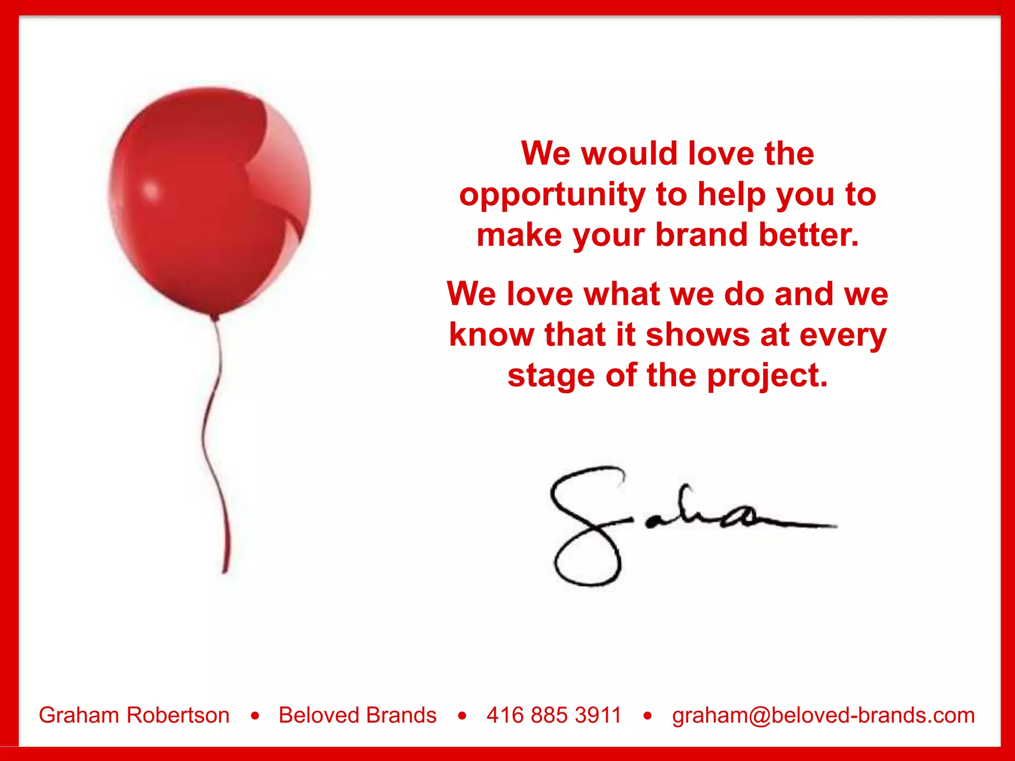 We would love the
opportunity to help you to
make your brand better.
We love what we do and we
know that it shows at every
stage of the project.
Graham Robertson • Beloved Brands • 416 885 3911 • graham@beloved-brands.com
 