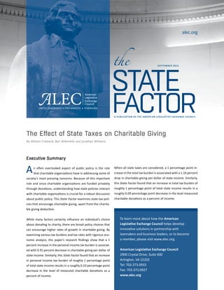 Executive Summary
n often overlooked aspect of public policy is the role
that charitable organizations have in addressing some of
society’s most pressing concerns. Because of this important
role and since charitable organizations are funded privately
through donations, understanding how state policies interact
with charitable organizations is crucial for a robust discussion
about public policy. This State Factor examines state tax poli-
cies that encourage charitable giving, apart from the charita-
ble giving deduction.
While many factors certainly influence an individual’s choice
about donating to charity, there are broad policy choices that
can encourage higher rates of growth in charitable giving. By
examining various tax burdens and tax rates with rigorous eco-
nomic analysis, this paper’s research findings show that a 1
percent increase in the personal income tax burden is associat-
ed with 0.35 percent decrease in charitable giving per dollar of
state income. Similarly, this State Factor found that an increase
in personal income tax burden of roughly 1 percentage point
of total state income results in a roughly 0.10 percentage point
decrease in the level of measured charitable donations as a
percent of income.
A PUBLICATION OF THE AMERICAN LEGISLATIVE EXCHANGE COUNCIL
STATE
FACTOR
the
alec.org
The Effect of State Taxes on Charitable Giving
By William Freeland, Ben Wilterdink and Jonathan Williams
To learn more about how the American
Legislative Exchange Council helps develop
innovative solutions in partnership with
lawmakers and business leaders, or to become
a member, please visit www.alec.org.
American Legislative Exchange Council
2900 Crystal Drive, Suite 600
Arlington, VA 22202
Tel: 703.373.0933
Fax: 703.373.0927
www.alec.org
When all state taxes are considered, a 1 percentage point in-
crease in the total tax burden is associated with a 1.16 percent
drop in charitable giving per dollar of state income. Similarly,
this State Factor found that an increase in total tax burden of
roughly 1 percentage point of total state income results in a
roughly 0.09 percentage point decrease in the level measured
charitable donations as a percent of income.
SEPTEMBER 2015
A
 