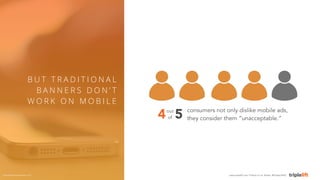 consumers not only dislike mobile ads, 
they consider them “unacceptable.” 
B U T T R A D I T I O N A L 
BANNE R S DON’ T ...