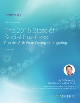 July 15, 2015
Includes input from 10 managers of social business and
113 survey respondents for organizations with more than 250 employees
The 2015 State of
Social Business:
Priorities Shift From Scaling to Integrating
A Best Practices Report
By Ed Terpening
With Charlene Li and Omar Akhtar
Preview Only
 