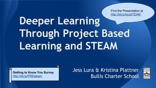 Deeper Learning
Through Project Based
Learning and STEAM
Jess Lura & Kristina Plattner
Bullis Charter School
Getting to Know You Survey
http://bit.ly/PREsteam
Find the Presentation at
http://bit.ly/bcsSTEAM
 