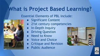Essential Elements of PBL include:
● Significant Content
● 21st century competencies
● In-Depth Inquiry
● Driving Question
● Need to Know
● Voice and Choice
● Critique and Revision
● Public Audience
What is Project Based Learning?
 