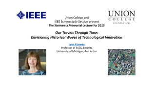 Union College and
IEEE Schenectady Section present
The Steinmetz Memorial Lecture for 2015
Our Travels Through Time:
Envisioning Historical Waves of Technological Innovation
Lynn Conway
Professor of EECS, Emerita
University of Michigan, Ann Arbor
 