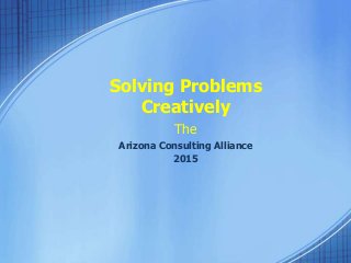 Solving Problems 
Creatively 
The 
Arizona Consulting Alliance 
2015 
 
