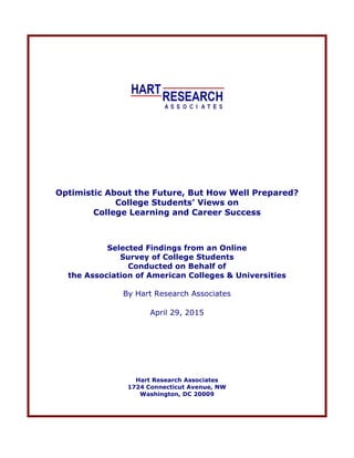 Optimistic About the Future, But How Well Prepared?
College Students’ Views on
College Learning and Career Success
Selected Findings from an Online
Survey of College Students
Conducted on Behalf of
the Association of American Colleges & Universities
By Hart Research Associates
April 29, 2015
Hart Research Associates
1724 Connecticut Avenue, NW
Washington, DC 20009
 