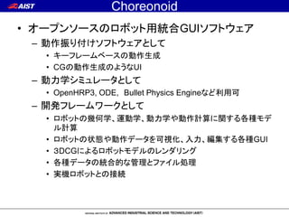 Choreonoid
• オープンソースのロボット用統合GUIソフトウェア
– 動作振り付けソフトウェアとして
• キーフレームベースの動作生成
• CGの動作生成のようなUI
– 動力学シミュレータとして
• OpenHRP3, ODE, B...