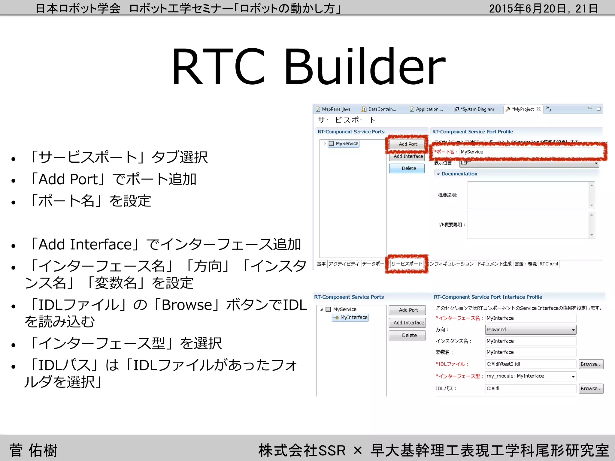日本ロボット学会 ロボット工学セミナー「ロボットの動かし方」 2015年6月20日，21日
菅 佑樹 株式会社SSR × 早大基幹理工表現工学科尾形研究室
RTC Builder
• 「サービスポート」タブ選択
• 「Add Port」でポート追加
• 「ポート名」を設定
• 「Add Interface」でインターフェース追加
• 「インターフェース名」「方向」「インスタ
ンス名」「変数名」を設定
• 「IDLファイル」の「Browse」ボタンでIDL
を読み込む
• 「インターフェース型」を選択
• 「IDLパス」は「IDLファイルがあったフォ
ルダを選択」
 