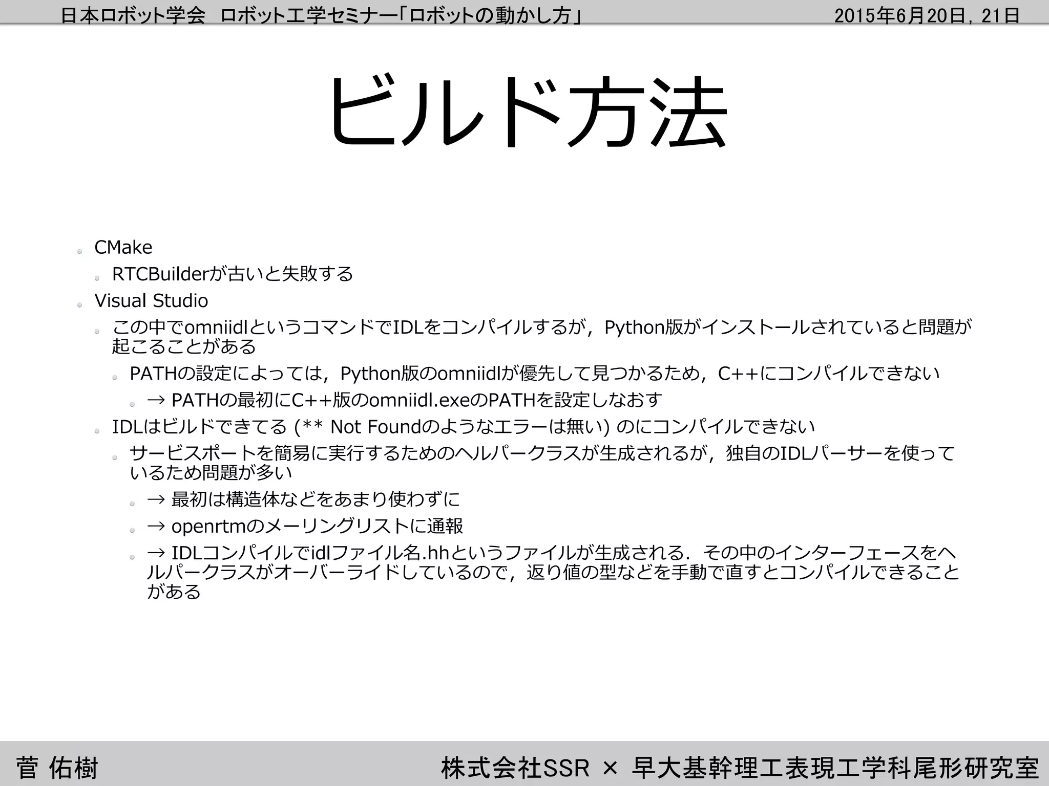 日本ロボット学会 ロボット工学セミナー「ロボットの動かし方」 2015年6月20日，21日
菅 佑樹 株式会社SSR × 早大基幹理工表現工学科尾形研究室
ビルド方法
CMake
RTCBuilderが古いと失敗する
Visual Studio
この中でomniidlというコマンドでIDLをコンパイルするが，Python版がインストールされていると問題が
起こることがある
PATHの設定によっては，Python版のomniidlが優先して見つかるため，C++にコンパイルできない
→ PATHの最初にC++版のomniidl.exeのPATHを設定しなおす
IDLはビルドできてる (** Not Foundのようなエラーは無い) のにコンパイルできない
サービスポートを簡易に実行するためのヘルパークラスが生成されるが，独自のIDLパーサーを使って
いるため問題が多い
→ 最初は構造体などをあまり使わずに
→ openrtmのメーリングリストに通報
→ IDLコンパイルでidlファイル名.hhというファイルが生成される．その中のインターフェースをヘ
ルパークラスがオーバーライドしているので，返り値の型などを手動で直すとコンパイルできること
がある
 