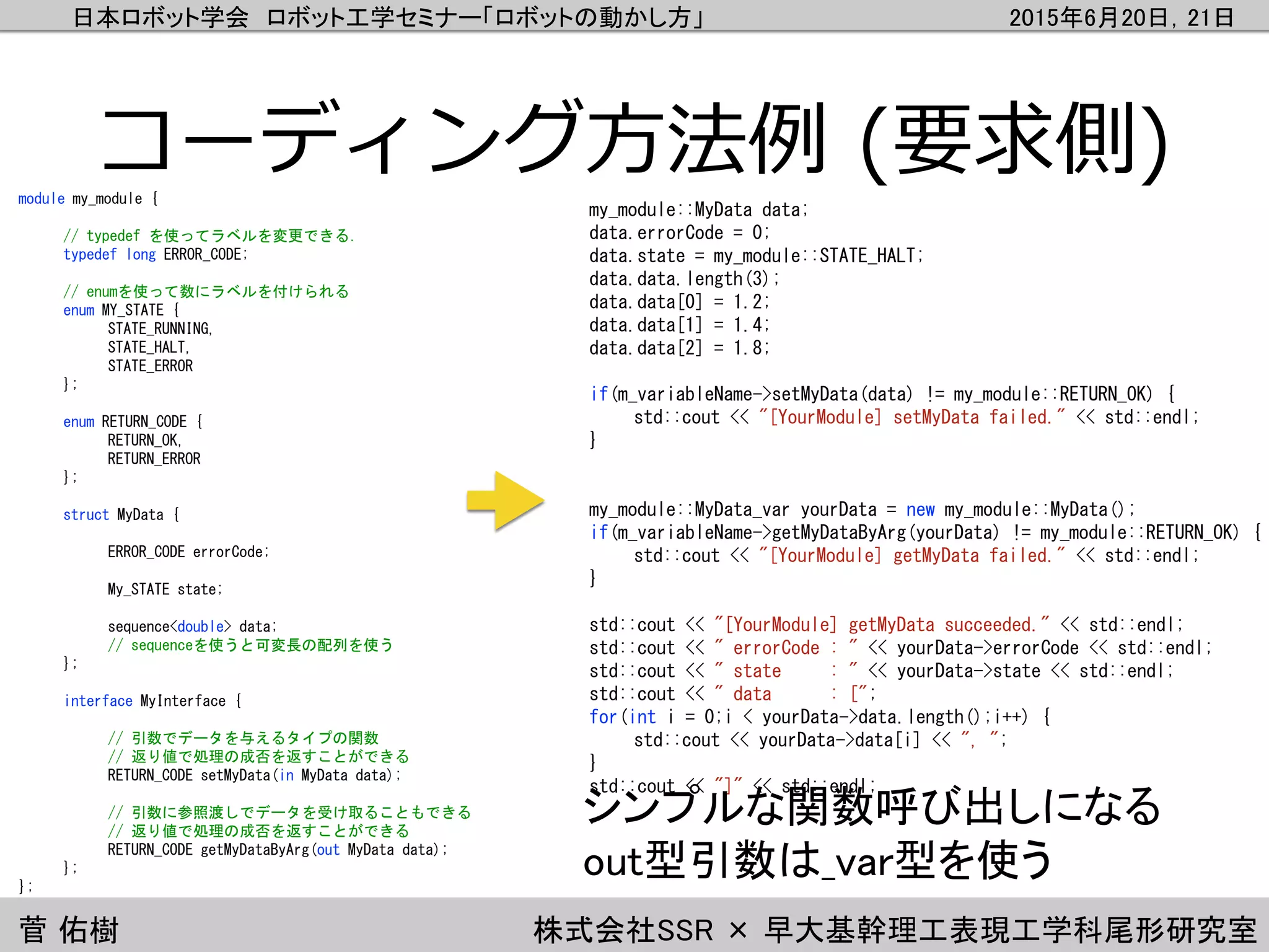 日本ロボット学会 ロボット工学セミナー「ロボットの動かし方」 2015年6月20日，21日
菅 佑樹 株式会社SSR × 早大基幹理工表現工学科尾形研究室
コーディング方法例 (要求側)
my_module::MyData data;
data.errorCode = 0;
data.state = my_module::STATE_HALT;
data.data.length(3);
data.data[0] = 1.2;
data.data[1] = 1.4;
data.data[2] = 1.8;
if(m_variableName->setMyData(data) != my_module::RETURN_OK) {
std::cout << "[YourModule] setMyData failed." << std::endl;
}
my_module::MyData_var yourData = new my_module::MyData();
if(m_variableName->getMyDataByArg(yourData) != my_module::RETURN_OK) {
std::cout << "[YourModule] getMyData failed." << std::endl;
}
std::cout << "[YourModule] getMyData succeeded." << std::endl;
std::cout << " errorCode : " << yourData->errorCode << std::endl;
std::cout << " state : " << yourData->state << std::endl;
std::cout << " data : [";
for(int i = 0;i < yourData->data.length();i++) {
std::cout << yourData->data[i] << ", ";
}
std::cout << "]" << std::endl;
module my_module {
// typedef を使ってラベルを変更できる．
typedef long ERROR_CODE;
// enumを使って数にラベルを付けられる
enum MY_STATE {
STATE_RUNNING,
STATE_HALT,
STATE_ERROR
};
enum RETURN_CODE {
RETURN_OK,
RETURN_ERROR
};
struct MyData {
ERROR_CODE errorCode;
My_STATE state;
sequence<double> data;
// sequenceを使うと可変長の配列を使う
};
interface MyInterface {
// 引数でデータを与えるタイプの関数
// 返り値で処理の成否を返すことができる
RETURN_CODE setMyData(in MyData data);
// 引数に参照渡しでデータを受け取ることもできる
// 返り値で処理の成否を返すことができる
RETURN_CODE getMyDataByArg(out MyData data);
};
};
シンプルな関数呼び出しになる
out型引数は_var型を使う
 