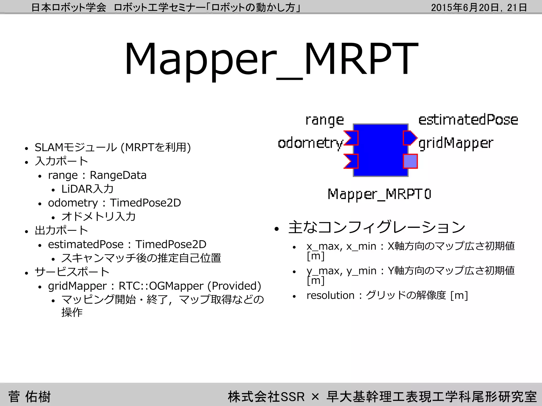 日本ロボット学会 ロボット工学セミナー「ロボットの動かし方」 2015年6月20日，21日
菅 佑樹 株式会社SSR × 早大基幹理工表現工学科尾形研究室
Mapper_MRPT
• SLAMモジュール (MRPTを利用)
• 入力ポート
• range : RangeData
• LiDAR入力
• odometry : TimedPose2D
• オドメトリ入力
• 出力ポート
• estimatedPose : TimedPose2D
• スキャンマッチ後の推定自己位置
• サービスポート
• gridMapper : RTC::OGMapper (Provided)
• マッピング開始・終了，マップ取得などの
操作
• 主なコンフィグレーション
• x_max, x_min : X軸方向のマップ広さ初期値
[m]
• y_max, y_min : Y軸方向のマップ広さ初期値
[m]
• resolution : グリッドの解像度 [m]
 