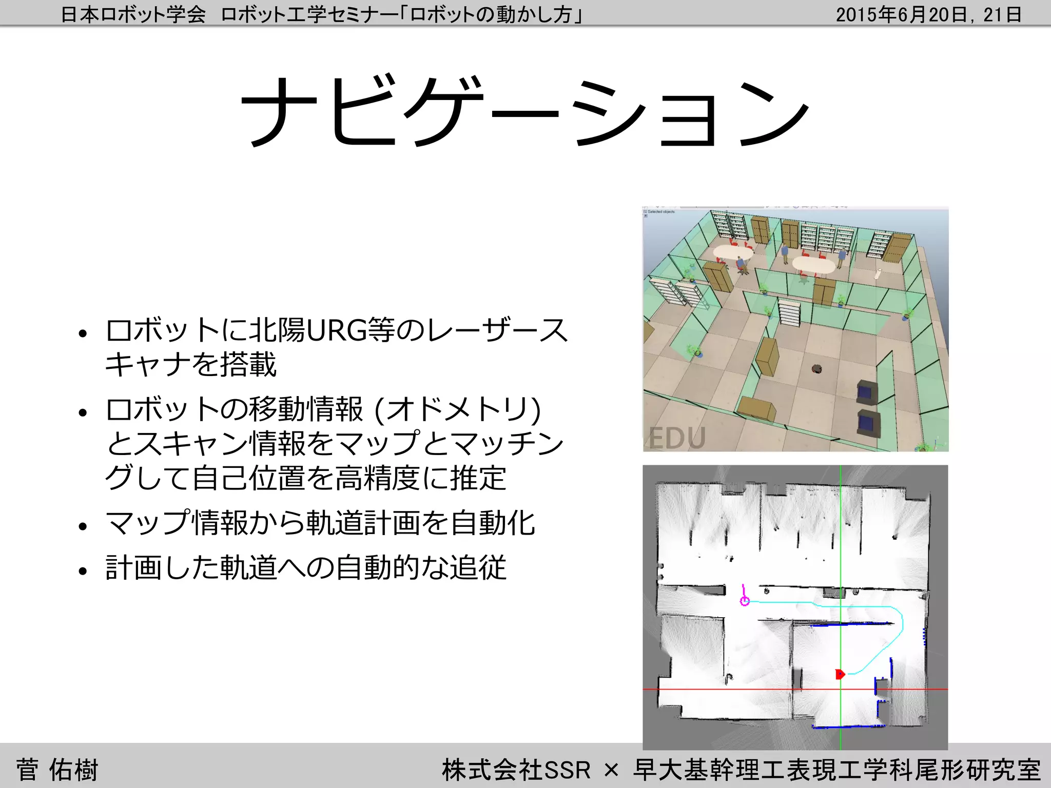 日本ロボット学会 ロボット工学セミナー「ロボットの動かし方」 2015年6月20日，21日
菅 佑樹 株式会社SSR × 早大基幹理工表現工学科尾形研究室
ナビゲーション
• ロボットに北陽URG等のレーザース
キャナを搭載
• ロボットの移動情報 (オドメトリ)
とスキャン情報をマップとマッチン
グして自己位置を高精度に推定
• マップ情報から軌道計画を自動化
• 計画した軌道への自動的な追従
 